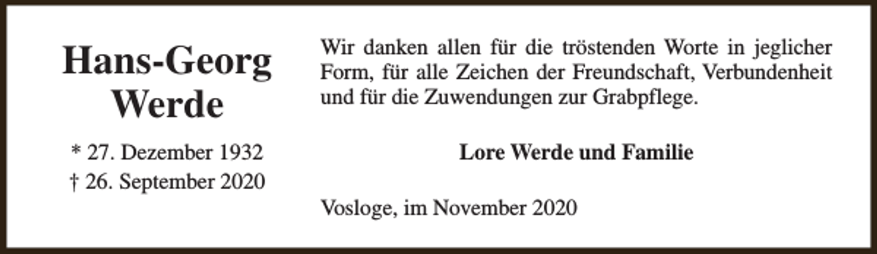 <p>Hans-Georg<br />Werde</p><p>Wir danken allen für die tröstenden Worte in jeglicher<br />Form, für alle Zeichen der Freundschaft, Verbundenheit<br />und für die Zuwendungen zur Grabpflege.</p><p>* 27. Dezember 1932<br />† 26. September 2020</p><p>Lore Werde und Familie<br />Vosloge, im November 2020</p>