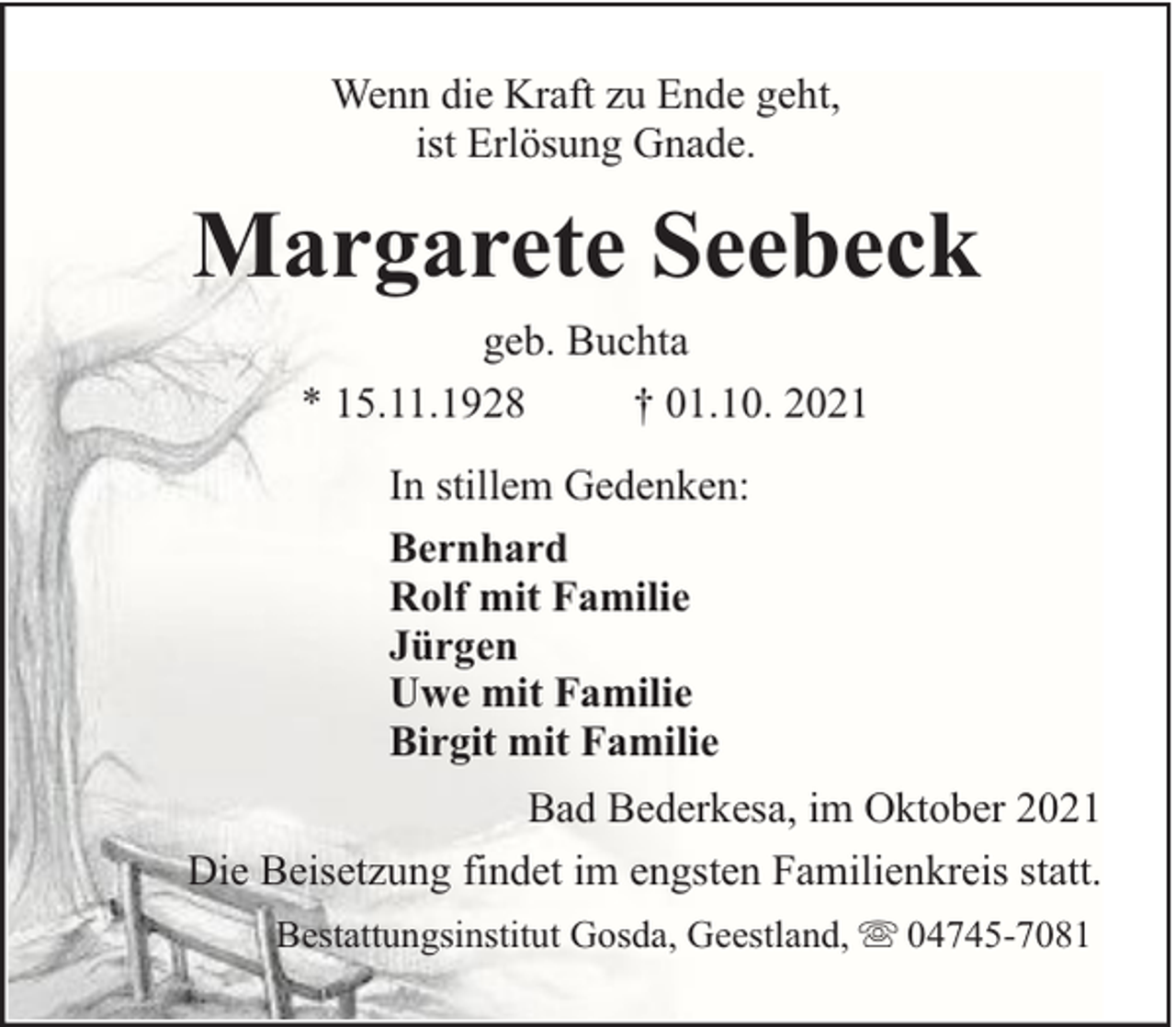 <p>Wenn die Kraft zu Ende geht,<br />ist Erlösung Gnade.</p><p>Margarete Seebeck<br />geb. Buchta<br />* 15.11.1928<br />† 01.10. 2021<br />In stillem Gedenken:<br />Bernhard<br />Rolf mit Familie<br />Jürgen<br />Uwe mit Familie<br />Birgit mit Familie<br />Bad Bederkesa, im Oktober 2021<br />Die Beisetzung findet im engsten Familienkreis statt.<br />Bestattungsinstitut Gosda, Geestland,</p><p>04745-7081</p>