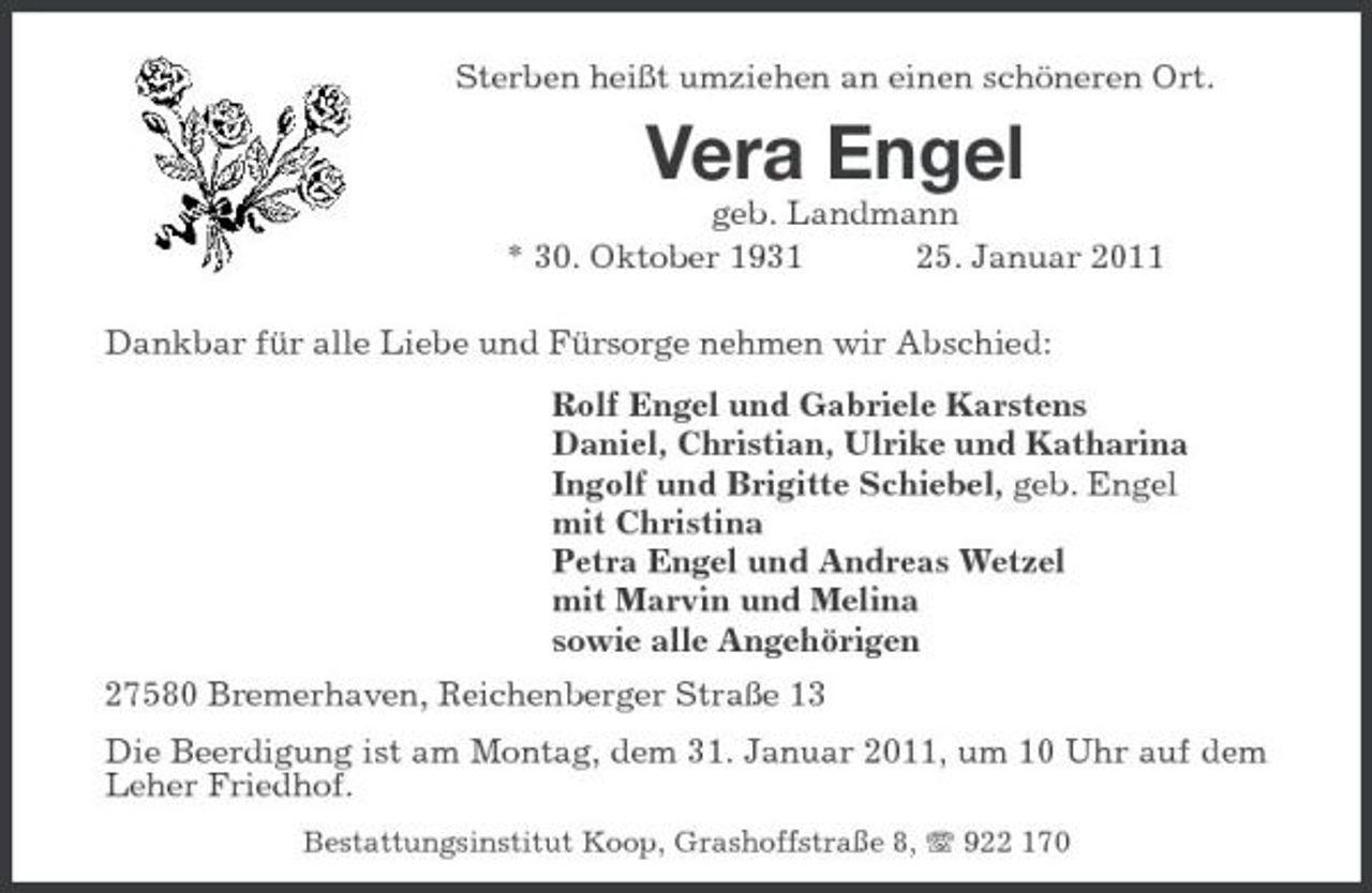 <p>Sterben heißt umziehen an einen schöneren Ort.</p><p>Vera Engel<br />geb. Landmann * 30. Oktober 1931 25. Januar 2011 Dankbar für alle Liebe und Fürsorge nehmen wir Abschied: Rolf Engel und Gabriele Karstens Daniel, Christian, Ulrike und Katharina Ingolf und Brigitte Schiebel, geb. Engel mit Christina Petra Engel und Andreas Wetzel mit Marvin und Melina sowie alle Angehörigen 27580 Bremerhaven, Reichenberger Straße 13 Die Beerdigung ist am Montag, dem 31. Januar 2011, um 10 Uhr auf dem Leher Friedhof.<br />Bestattungsinstitut Koop, Grashoffstraße 8, 922 170</p>