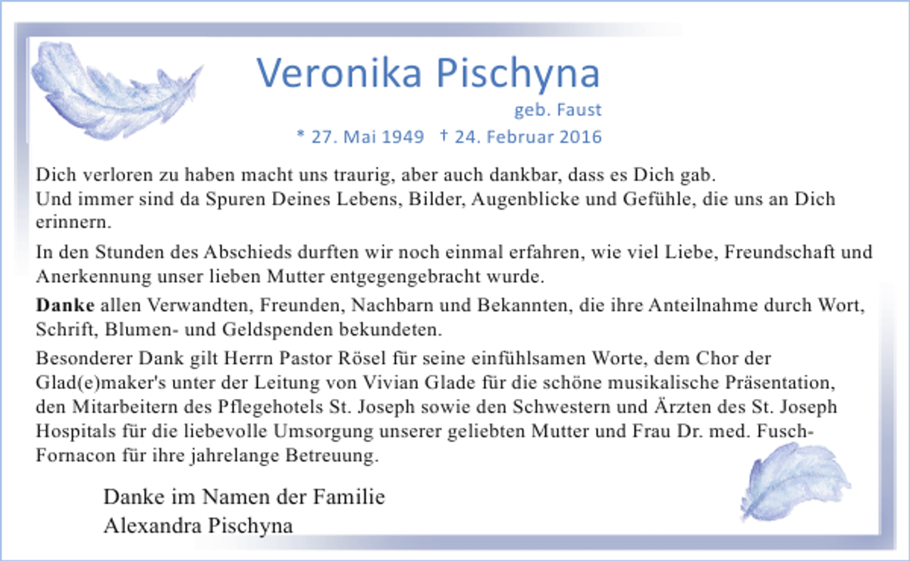 <p>Veronika Pischyna</p><p>geb. Faust<br />* 27. Mai 1949 † 24. Februar 2016</p><p>Dich verloren zu haben macht uns traurig, aber auch dankbar, dass es Dich gab.<br />Und immer sind da Spuren Deines Lebens, Bilder, Augenblicke und Gefühle, die uns an Dich<br />erinnern.<br />In den Stunden des Abschieds durften wir noch einmal erfahren, wie viel Liebe, Freundschaft und<br />Anerkennung unser lieben Mutter entgegengebracht wurde.<br />Danke allen Verwandten, Freunden, Nachbarn und Bekannten, die ihre Anteilnahme durch Wort,<br />Schrift, Blumen- und Geldspenden bekundeten.<br />Besonderer Dank gilt Herrn Pastor Rösel für seine einfühlsamen Worte, dem Chor der<br />Glad(e)maker's unter der Leitung von Vivian Glade für die schöne musikalische Präsentation,<br />den Mitarbeitern des Pflegehotels St. Joseph sowie den Schwestern und Ärzten des St. Joseph<br />Hospitals für die liebevolle Umsorgung unserer geliebten Mutter und Frau Dr. med. FuschFornacon für ihre jahrelange Betreuung.</p><p>Danke im Namen der Familie<br />Alexandra Pischyna</p>