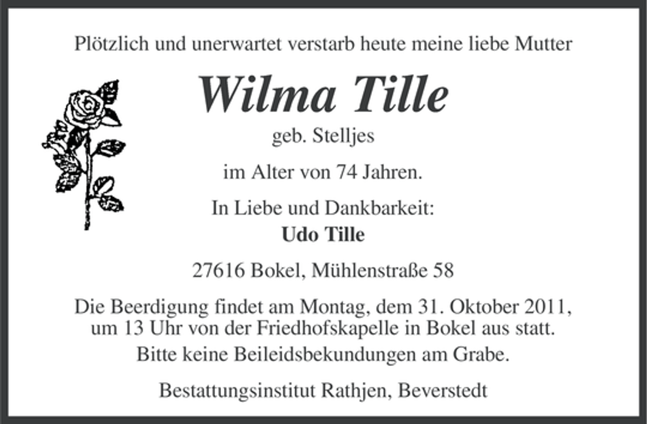 <p>Plötzlich und unerwartet verstarb heute meine liebe Mutter</p><p>Wilma Tille<br />geb. Stelljes<br />im Alter von 74 Jahren.<br />In Liebe und Dankbarkeit:<br />Udo Tille<br />27616 Bokel, Mühlenstraße 58<br />Die Beerdigung findet am Montag, dem 31. Oktober 2011,<br />um 13 Uhr von der Friedhofskapelle in Bokel aus statt.<br />Bitte keine Beileidsbekundungen am Grabe.<br />Bestattungsinstitut Rathjen, Beverstedt</p>