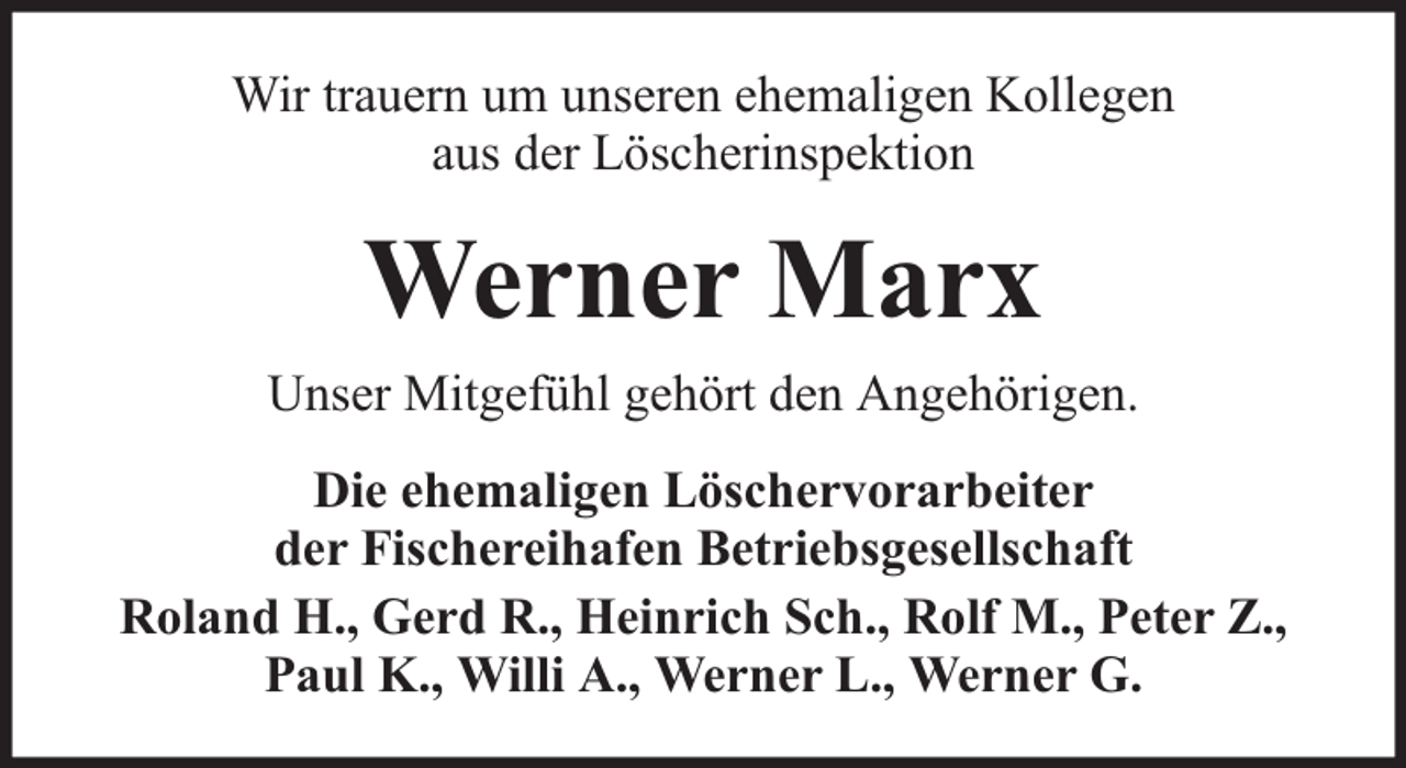 <p>Wir trauern um unseren ehemaligen Kollegen<br />aus der Löscherinspektion</p><p>Werner Marx<br />Unser Mitgefühl gehört den Angehörigen.<br />Die ehemaligen Löschervorarbeiter<br />der Fischereihafen Betriebsgesellschaft<br />Roland H., Gerd R., Heinrich Sch., Rolf M., Peter Z.,<br />Paul K., Willi A., Werner L., Werner G.</p>