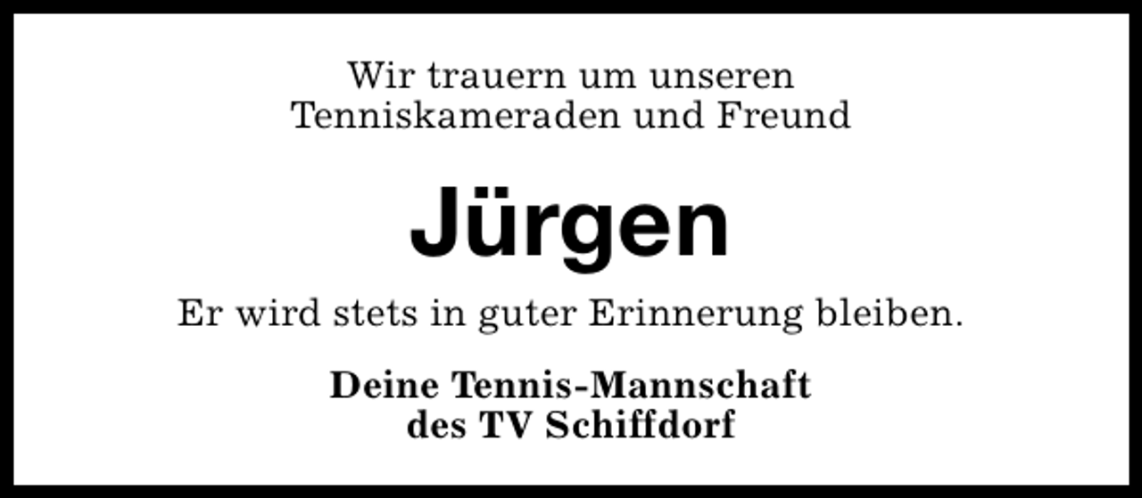 <p>Wir trauern um unseren<br />Tenniskameraden und Freund</p><p>Jürgen</p><p>Er wird stets in guter Erinnerung bleiben.<br />Deine Tennis-Mannschaft<br />des TV Schiffdorf</p>