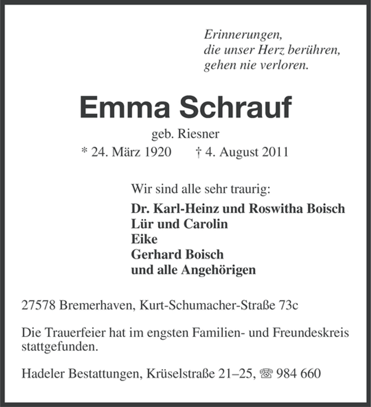 <p>Erinnerungen,<br />die unser Herz berühren,<br />gehen nie verloren.</p><p>Emma Schrauf<br />geb. Riesner<br />* 24. März 1920<br />† 4. August 2011<br />Wir sind alle sehr traurig:<br />Dr. Karl-Heinz und Roswitha Boisch<br />Lür und Carolin<br />Eike<br />Gerhard Boisch<br />und alle Angehörigen<br />27578 Bremerhaven, Kurt-Schumacher-Straße 73c<br />Die Trauerfeier hat im engsten Familien- und Freundeskreis<br />stattgefunden.<br />Hadeler Bestattungen, Krüselstraße 21–25, 984 660</p>