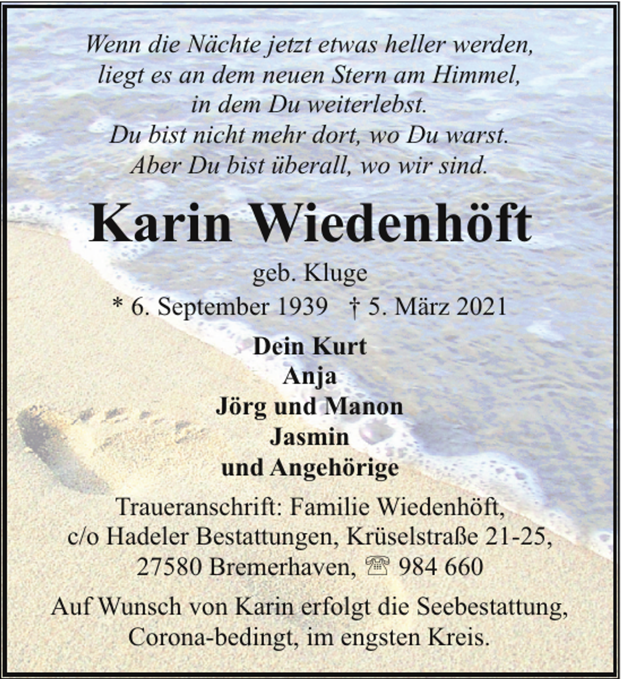 <p>Wenn die Nächte jetzt etwas heller werden,<br />liegt es an dem neuen Stern am Himmel,<br />in dem Du weiterlebst.<br />Du bist nicht mehr dort, wo Du warst.<br />Aber Du bist überall, wo wir sind.</p><p>Karin Wiedenhöft<br />geb. Kluge<br />* 6. September 1939 † 5. März 2021<br />Dein Kurt<br />Anja<br />Jörg und Manon<br />Jasmin<br />und Angehörige<br />Traueranschrift: Familie Wiedenhöft,<br />c/o Hadeler Bestattungen, Krüselstraße 21-25,<br />27580 Bremerhaven, ' 984 660<br />Auf Wunsch von Karin erfolgt die Seebestattung,<br />Corona-bedingt, im engsten Kreis.</p>