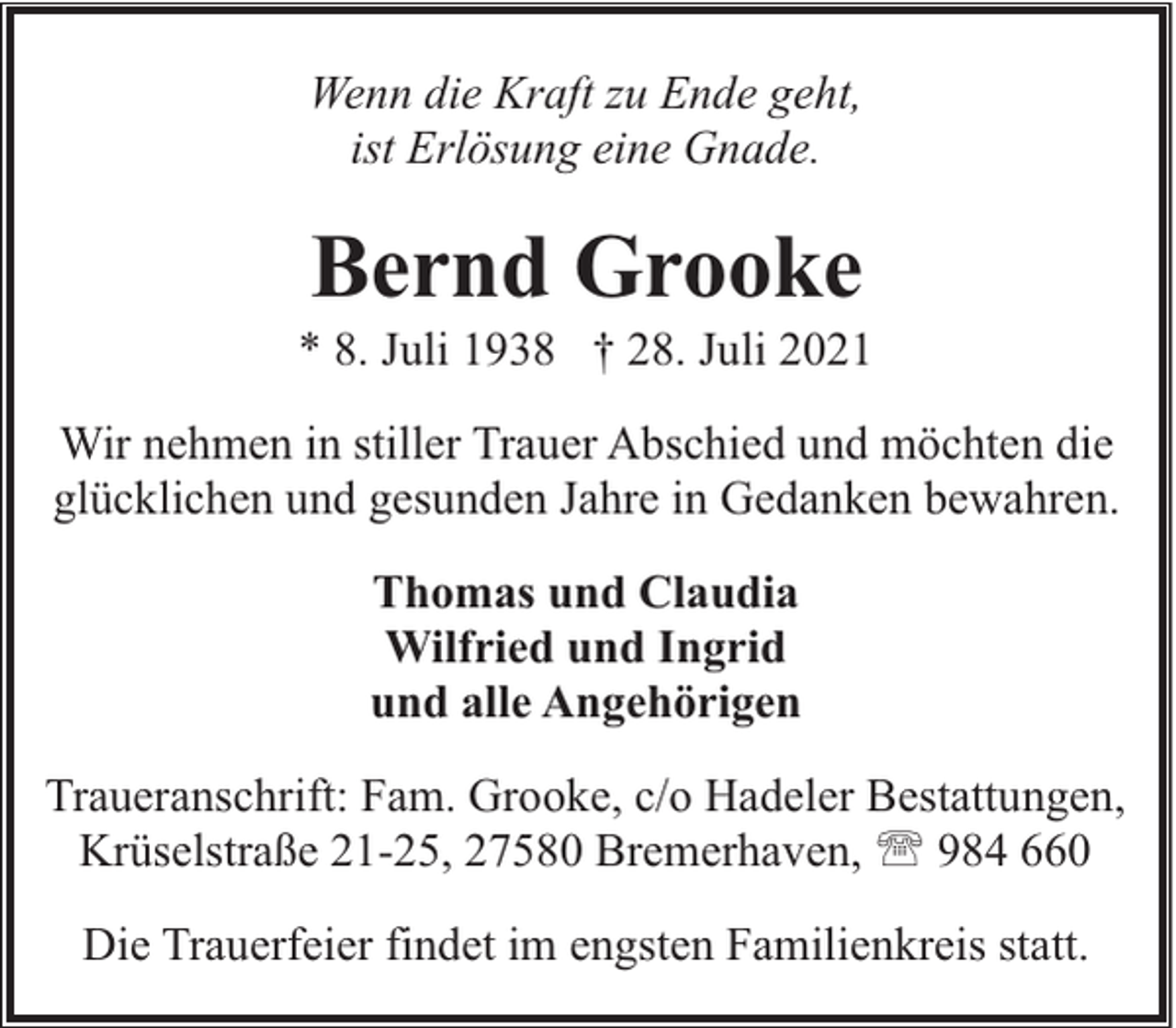 <p>Wenn die Kraft zu Ende geht,<br />ist Erlösung eine Gnade.</p><p>Bernd Grooke</p><p>* 8. Juli 1938 † 28. Juli 2021<br />Wir nehmen in stiller Trauer Abschied und möchten die<br />glücklichen und gesunden Jahre in Gedanken bewahren.<br />Thomas und Claudia<br />Wilfried und Ingrid<br />und alle Angehörigen<br />Traueranschrift: Fam. Grooke, c/o Hadeler Bestattungen,<br />Krüselstraße 21-25, 27580 Bremerhaven, ' 984 660<br />Die Trauerfeier findet im engsten Familienkreis statt.</p>