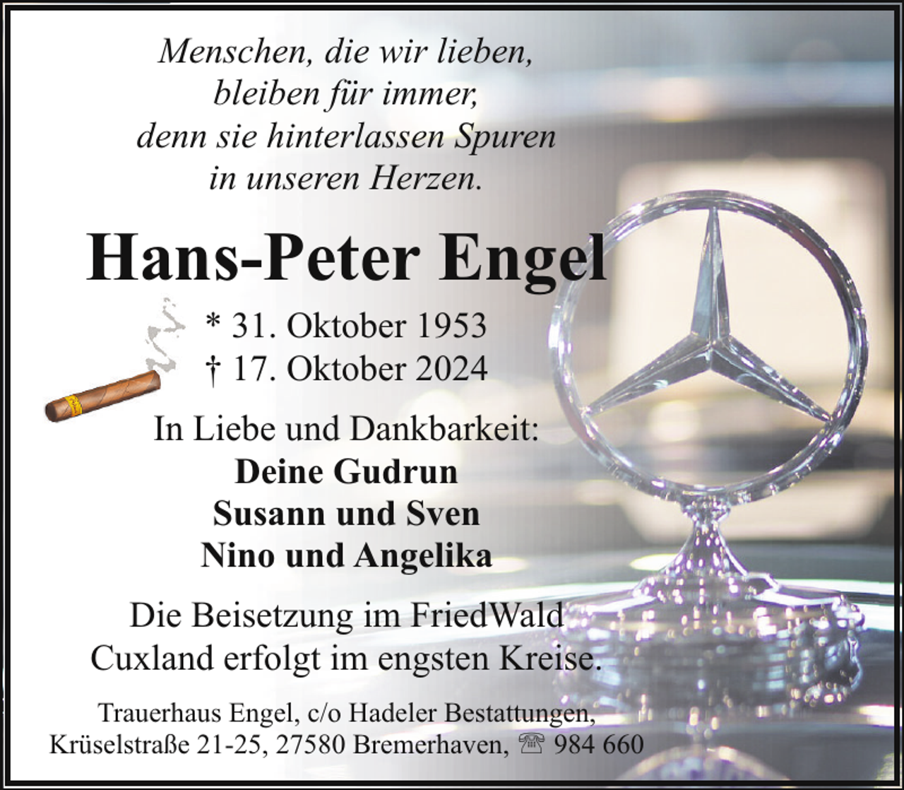 <p>Menschen, die wir lieben,<br />bleiben für immer,<br />denn sie hinterlassen Spuren<br />in unseren Herzen.</p><p>Hans-Peter Engel<br />* 31. Oktober 1953<br />† 17. Oktober 2024</p><p>In Liebe und Dankbarkeit:<br />Deine Gudrun<br />Susann und Sven<br />Nino und Angelika<br />Die Beisetzung im FriedWald<br />Cuxland erfolgt im engsten Kreise.<br />Trauerhaus Engel, c/o Hadeler Bestattungen,<br />Krüselstraße 21-25, 27580 Bremerhaven, ' 984 660</p>