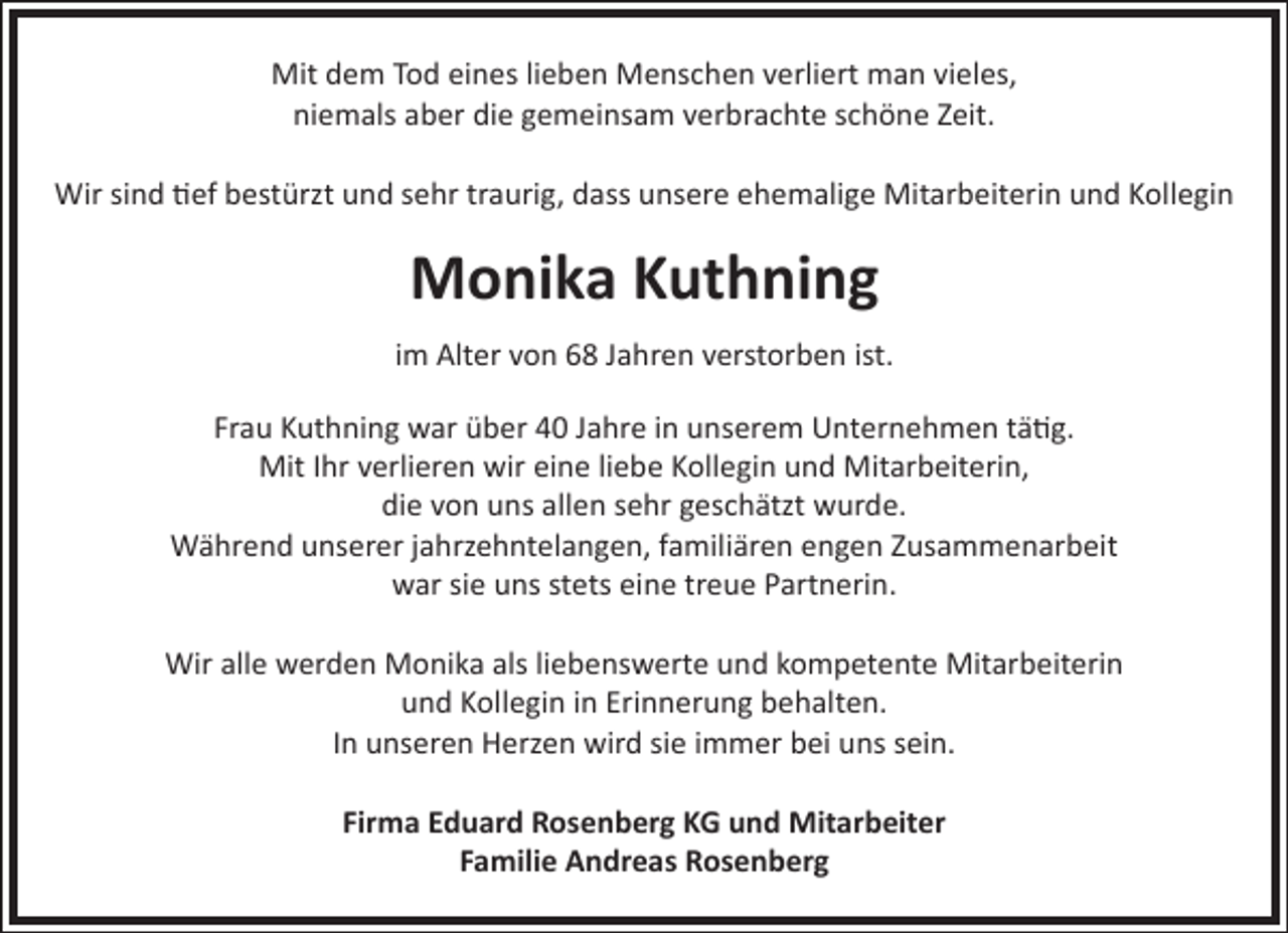 <p>Mit dem Tod eines lieben Menschen verliert man vieles,<br />niemals aber die gemeinsam verbrachte schöne Zeit.<br />Wir sind tief bestürzt und sehr traurig, dass unsere ehemalige Mitarbeiterin und Kollegin</p><p>Monika Kuthning<br />im Alter von 68 Jahren verstorben ist.<br />Frau Kuthning war über 40 Jahre in unserem Unternehmen tätig.<br />Mit Ihr verlieren wir eine liebe Kollegin und Mitarbeiterin,<br />die von uns allen sehr geschätzt wurde.<br />Während unserer jahrzehntelangen, familiären engen Zusammenarbeit<br />war sie uns stets eine treue Partnerin.<br />Wir alle werden Monika als liebenswerte und kompetente Mitarbeiterin<br />und Kollegin in Erinnerung behalten.<br />In unseren Herzen wird sie immer bei uns sein.<br />Firma Eduard Rosenberg KG und Mitarbeiter<br />Familie Andreas Rosenberg</p>