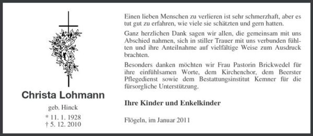 <p>Einen lieben Menschen zu verlieren ist sehr schmerzhaft, aber es tut gut zu erfahren, wie viele sie schätzten und gern hatten. Ganz herzlichen Dank sagen wir allen, die gemeinsam mit uns Abschied nahmen, sich in stiller Trauer mit uns verbunden fühlten und ihre Anteilnahme auf vielfältige Weise zum Ausdruck brachten. Besonders danken möchten wir Frau Pastorin Brickwedel für ihre einfühlsamen Worte, dem Kirchenchor, dem Beerster Pflegedienst sowie dem Bestattungsinstitut Kemner für die fürsorgliche Unterstützung.</p><p>Christa Lohmann<br />geb. Hinck * 11. 1. 1928 † 5. 12. 2010</p><p>Ihre Kinder und Enkelkinder<br />Flögeln, im Januar 2011</p>
