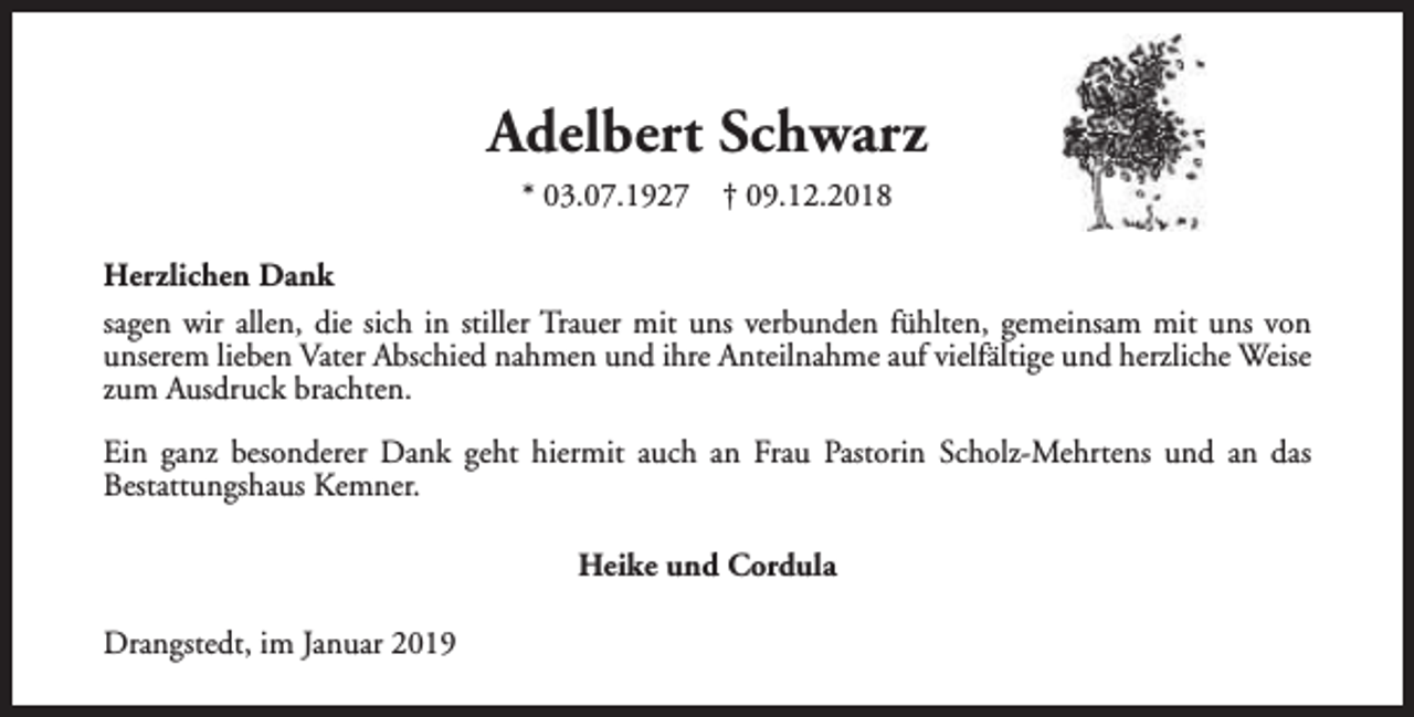 <p>Adelbert Schwarz<br />* 03.07.1927</p><p>† 09.12.2018</p><p>Herzlichen Dank<br />sagen wir allen, die sich in stiller Trauer mit uns verbunden fühlten, gemeinsam mit uns von<br />unserem lieben Vater Abschied nahmen und ihre Anteilnahme auf vielfältige und herzliche Weise<br />zum Ausdruck brachten.<br />Ein ganz besonderer Dank geht hiermit auch an Frau Pastorin Scholz-Mehrtens und an das<br />Bestattungshaus Kemner.<br />Heike und Cordula<br />Drangstedt, im Januar 2019</p>