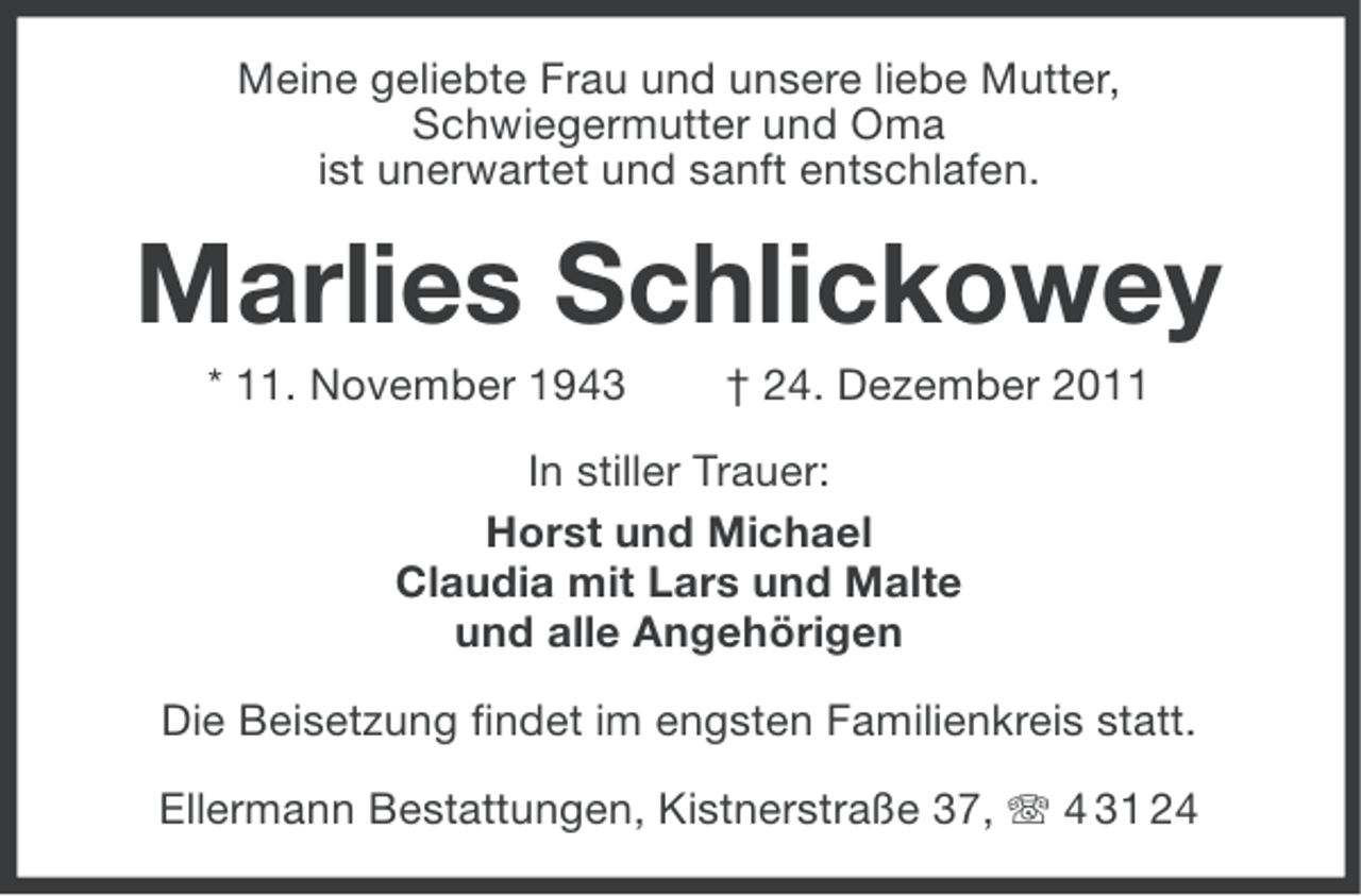 <p>Meine geliebte Frau und unsere liebe Mutter,<br />Schwiegermutter und Oma<br />ist unerwartet und sanft entschlafen.</p><p>Marlies Schlickowey<br />* 11. November 1943</p><p>† 24. Dezember 2011</p><p>In stiller Trauer:<br />Horst und Michael<br />Claudia mit Lars und Malte<br />und alle Angehörigen<br />Die Beisetzung findet im engsten Familienkreis statt.<br />Ellermann Bestattungen, Kistnerstraße 37, 4 31 24</p>