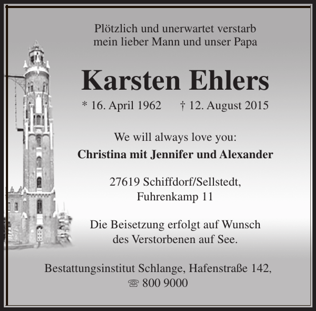 <p>Plötzlich und unerwartet verstarb<br />mein lieber Mann und unser Papa</p><p>Karsten Ehlers<br />* 16. April 1962</p><p>† 12. August 2015</p><p>We will always love you:<br />Christina mit Jennifer und Alexander<br />27619 Schiffdorf/Sellstedt,<br />Fuhrenkamp 11<br />Die Beisetzung erfolgt auf Wunsch<br />des Verstorbenen auf See.<br />Bestattungsinstitut Schlange, Hafenstraße 142,<br />s 800 9000</p>
