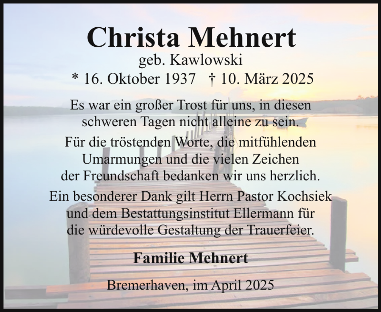 <p>Christa Mehnert</p><p>geb. Kawlowski<br />* 16. Oktober 1937 † 10. März 2025<br />Es war ein großer Trost für uns, in diesen<br />schweren Tagen nicht alleine zu sein.<br />Für die tröstenden Worte, die mitfühlenden<br />Umarmungen und die vielen Zeichen<br />der Freundschaft bedanken wir uns herzlich.<br />Ein besonderer Dank gilt Herrn Pastor Kochsiek<br />und dem Bestattungsinstitut Ellermann für<br />die würdevolle Gestaltung der Trauerfeier.</p><p>Familie Mehnert<br />Bremerhaven, im April 2025</p>
