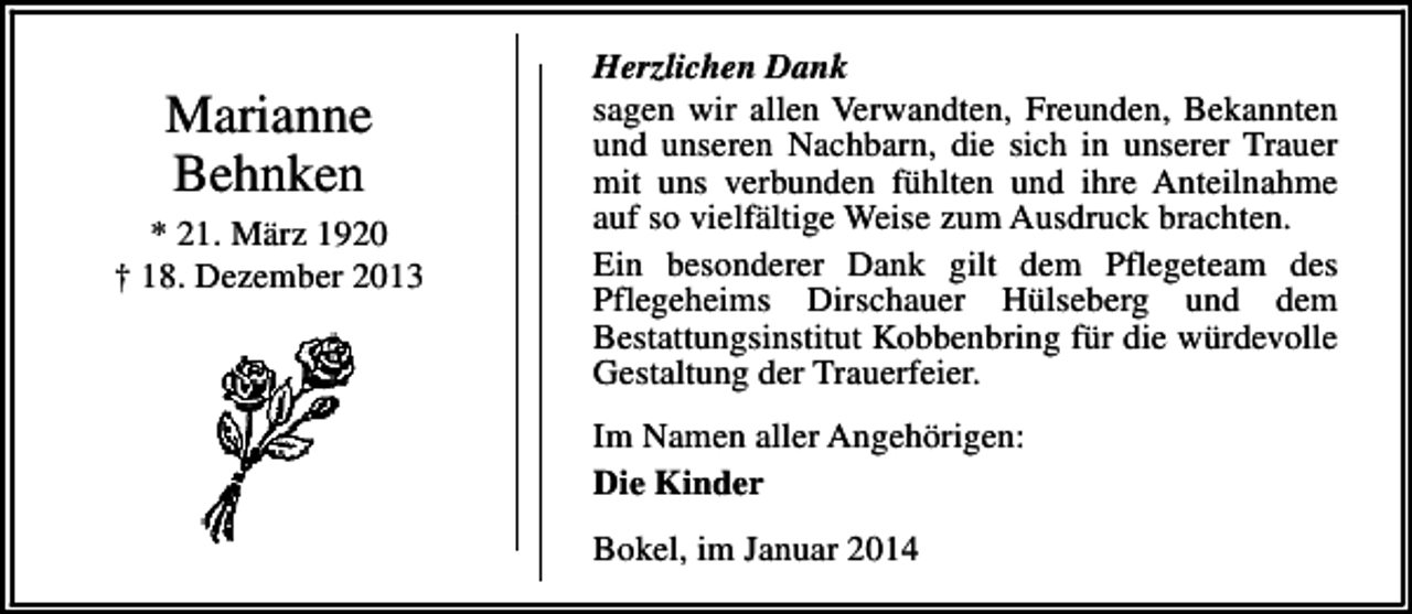 <p>Marianne<br />Behnken<br />* 21. März 1920<br />† 18. Dezember 2013</p><p>Herzlichen Dank<br />sagen wir allen Verwandten, Freunden, Bekannten<br />und unseren Nachbarn, die sich in unserer Trauer<br />mit uns verbunden fühlten und ihre Anteilnahme<br />auf so vielfältige Weise zum Ausdruck brachten.<br />Ein besonderer Dank gilt dem Pflegeteam des<br />Pflegeheims Dirschauer Hülseberg und dem<br />Bestattungsinstitut Kobbenbring für die würdevolle<br />Gestaltung der Trauerfeier.<br />Im Namen aller Angehörigen:<br />Die Kinder<br />Bokel, im Januar 2014</p>