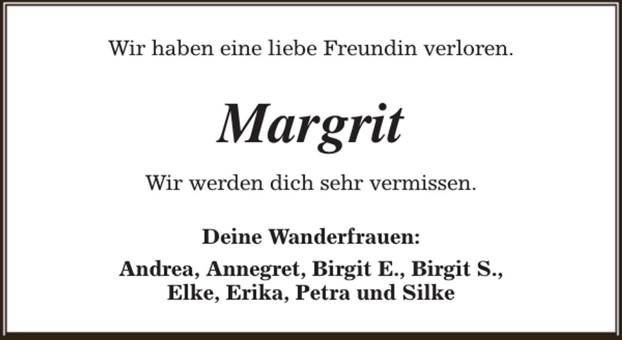 <p>Wir haben eine liebe Freundin verloren.</p><p>Margrit<br />Wir werden dich sehr vermissen.<br />Deine Wanderfrauen:<br />Andrea, Annegret, Birgit E., Birgit S.,<br />Elke, Erika, Petra und Silke</p>