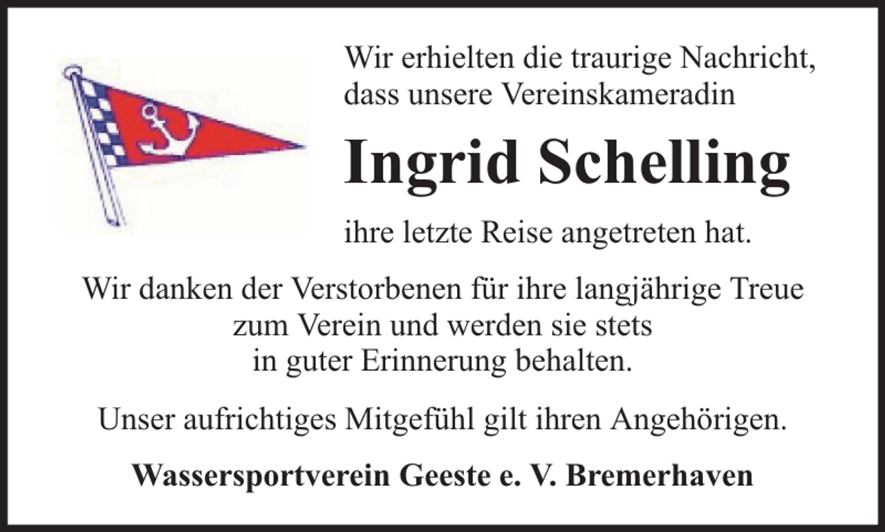 <p>Wir erhielten die traurige Nachricht,<br />dass unsere Vereinskameradin</p><p>Ingrid Schelling<br />ihre letzte Reise angetreten hat.<br />Wir danken der Verstorbenen für ihre langjährige Treue<br />zum Verein und werden sie stets<br />in guter Erinnerung behalten.<br />Unser aufrichtiges Mitgefühl gilt ihren Angehörigen.<br />Wassersportverein Geeste e. V. Bremerhaven</p>