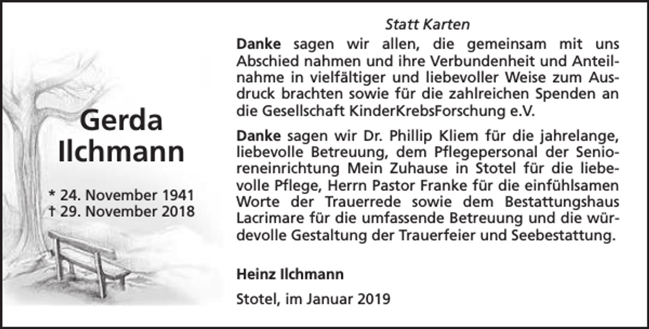 <p>Gerda<br />Ilchmann<br />* 24. November 1941<br />† 29. November 2018</p><p>Statt Karten<br />Danke sagen wir allen, die gemeinsam mit uns<br />Abschied nahmen und ihre Verbundenheit und Anteilnahme in vielfältiger und liebevoller Weise zum Ausdruck brachten sowie für die zahlreichen Spenden an<br />die Gesellschaft KinderKrebsForschung e.V.<br />Danke sagen wir Dr. Phillip Kliem für die jahrelange,<br />liebevolle Betreuung, dem Pflegepersonal der Senioreneinrichtung Mein Zuhause in Stotel für die liebevolle Pflege, Herrn Pastor Franke für die einfühlsamen<br />Worte der Trauerrede sowie dem Bestattungshaus<br />Lacrimare für die umfassende Betreuung und die würdevolle Gestaltung der Trauerfeier und Seebestattung.<br />Heinz Ilchmann<br />Stotel, im Januar 2019</p>