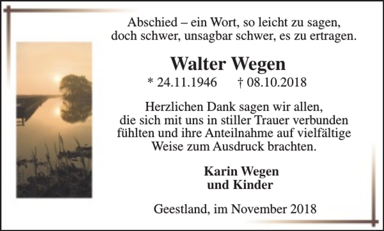 <p>Abschied – ein Wort, so leicht zu sagen,<br />doch schwer, unsagbar schwer, es zu ertragen.</p><p>Walter Wegen</p><p>* 24.11.1946</p><p>† 08.10.2018</p><p>Herzlichen Dank sagen wir allen,<br />die sich mit uns in stiller Trauer verbunden<br />fühlten und ihre Anteilnahme auf vielfältige<br />Weise zum Ausdruck brachten.<br />Karin Wegen<br />und Kinder<br />Geestland, im November 2018</p>