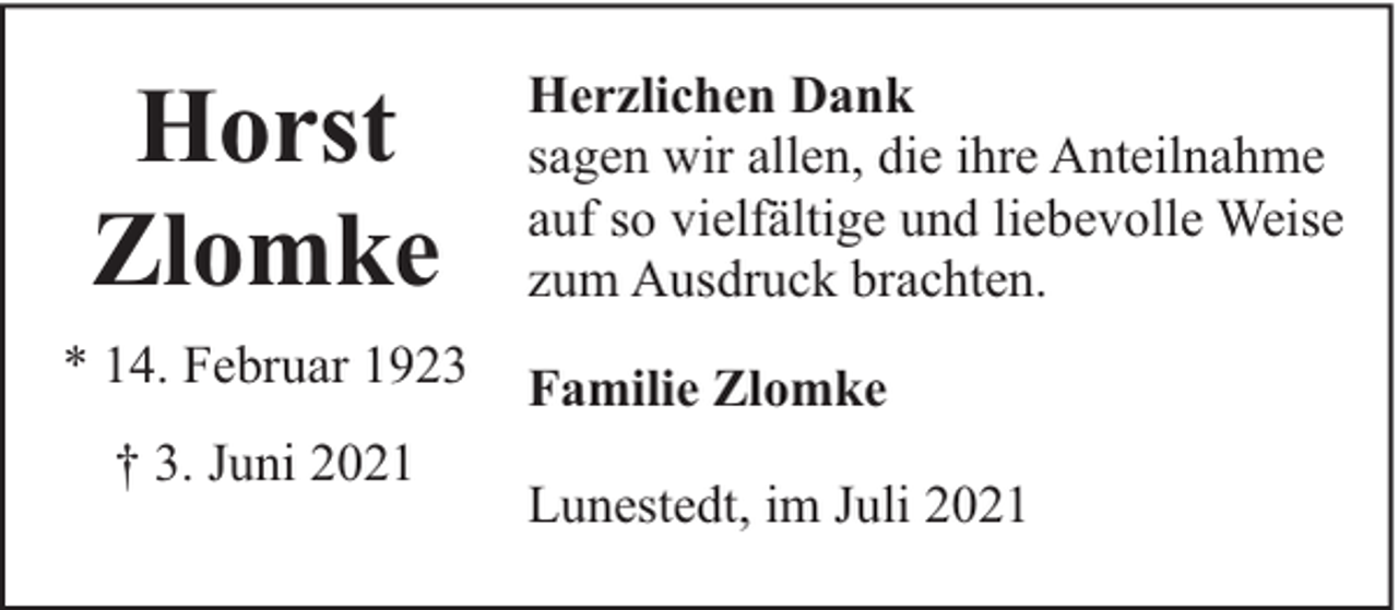 <p>Horst<br />Zlomke<br />* 14. Februar 1923<br />† 3. Juni 2021</p><p>Herzlichen Dank<br />sagen wir allen, die ihre Anteilnahme<br />auf so vielfältige und liebevolle Weise<br />zum Ausdruck brachten.<br />Familie Zlomke<br />Lunestedt, im Juli 2021</p>