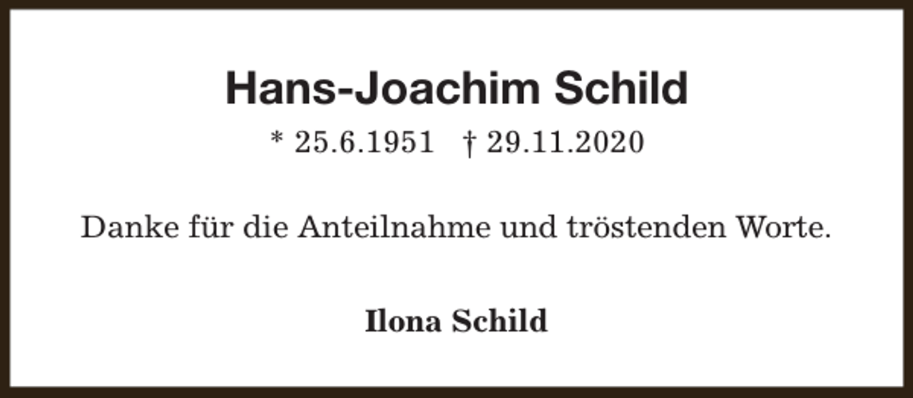 <p>Hans-Joachim Schild<br />* 25.6.1951 † 29.11.2020<br />Danke für die Anteilnahme und tröstenden Worte.<br />Ilona Schild</p>