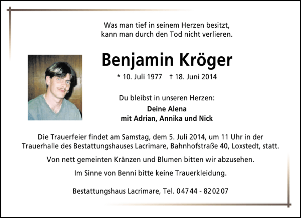<p>Was man tief in seinem Herzen besitzt,<br />kann man durch den Tod nicht verlieren.</p><p>Benjamin Kröger<br />* 10. Juli 1977 † 18. Juni 2014<br />Du bleibst in unseren Herzen:<br />Deine Alena<br />mit Adrian, Annika und Nick<br />Die Trauerfeier findet am Samstag, dem 5. Juli 2014, um 11 Uhr in der<br />Trauerhalle des Bestattungshauses Lacrimare, Bahnhofstraße 40, Loxstedt, statt.<br />Von nett gemeinten Kränzen und Blumen bitten wir abzusehen.<br />Im Sinne von Benni bitte keine Trauerkleidung.<br />Bestattungshaus Lacrimare, Tel. 0 47 44 - 82 02 07</p>
