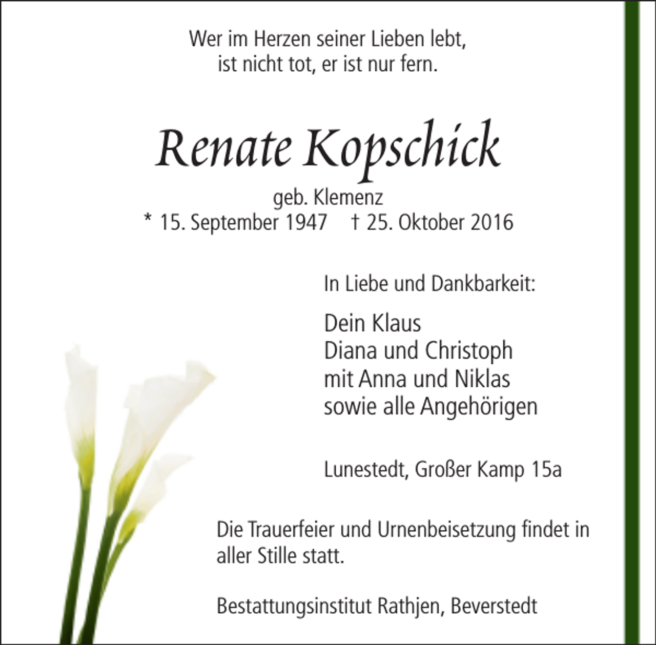 <p>Wer im Herzen seiner Lieben lebt,<br />ist nicht tot, er ist nur fern.</p><p>Renate Kopschick</p><p>geb. Klemenz<br />* 15. September 1947 † 25. Oktober 2016<br />In Liebe und Dankbarkeit:</p><p>Dein Klaus<br />Diana und Christoph<br />mit Anna und Niklas<br />sowie alle Angehörigen<br />Lunestedt, Großer Kamp 15a<br />Die Trauerfeier und Urnenbeisetzung findet in<br />aller Stille statt.<br />Bestattungsinstitut Rathjen, Beverstedt</p>