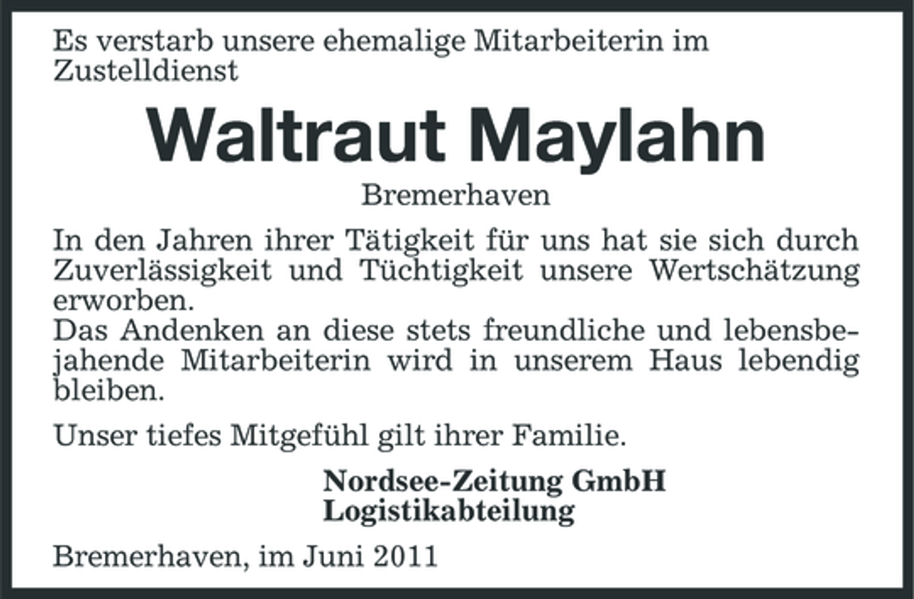 <p>Es verstarb unsere ehemalige Mitarbeiterin im Zustelldienst</p><p>Waltraut Maylahn<br />Bremerhaven In den Jahren ihrer Tätigkeit für uns hat sie sich durch Zuverlässigkeit und Tüchtigkeit unsere Wertschätzung erworben. Das Andenken an diese stets freundliche und lebensbejahende Mitarbeiterin wird in unserem Haus lebendig bleiben. Unser tiefes Mitgefühl gilt ihrer Familie. Nordsee-Zeitung GmbH Logistikabteilung Bremerhaven, im Juni 2011</p>