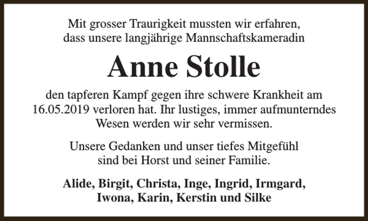 <p>Mit grosser Traurigkeit mussten wir erfahren,<br />dass unsere langjährige Mannschaftskameradin</p><p>Anne Stolle</p><p>den tapferen Kampf gegen ihre schwere Krankheit am<br />16.05.2019 verloren hat. Ihr lustiges, immer aufmunterndes<br />Wesen werden wir sehr vermissen.<br />Unsere Gedanken und unser tiefes Mitgefühl<br />sind bei Horst und seiner Familie.<br />Alide, Birgit, Christa, Inge, Ingrid, Irmgard,<br />Iwona, Karin, Kerstin und Silke</p>