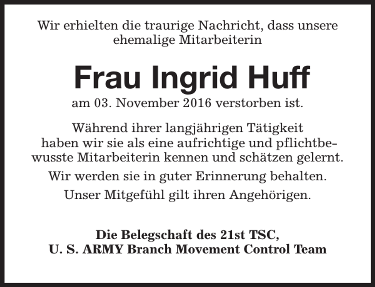 <p>Wir erhielten die traurige Nachricht, dass unsere<br />ehemalige Mitarbeiterin</p><p>Frau Ingrid Huff</p><p>am 03. November 2016 verstorben ist.</p><p>Während ihrer langjährigen Tätigkeit<br />haben wir sie als eine aufrichtige und pflichtbewusste Mitarbeiterin kennen und schätzen gelernt.<br />Wir werden sie in guter Erinnerung behalten.<br />Unser Mitgefühl gilt ihren Angehörigen.<br />Die Belegschaft des 21st TSC,<br />U. S. ARMY Branch Movement Control Team</p>