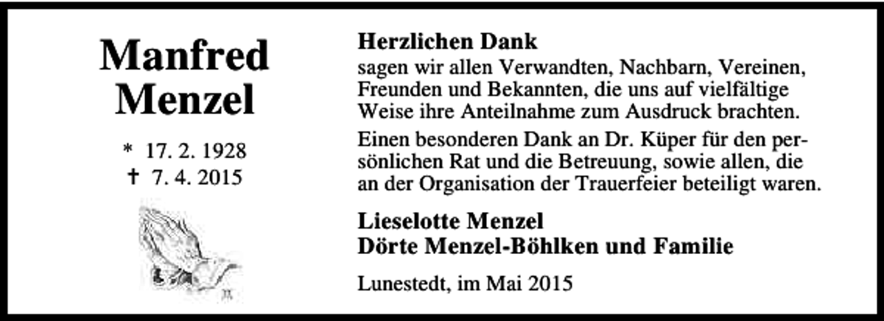 <p>Manfred<br />Menzel<br />* 17. 2. 1928<br />B 7. 4. 2015</p><p>Herzlichen Dank</p><p>sagen wir allen Verwandten, Nachbarn, Vereinen,<br />Freunden und Bekannten, die uns auf vielfältige<br />Weise ihre Anteilnahme zum Ausdruck brachten.<br />Einen besonderen Dank an Dr. Küper für den persönlichen Rat und die Betreuung, sowie allen, die<br />an der Organisation der Trauerfeier beteiligt waren.</p><p>Lieselotte Menzel<br />Dörte Menzel-Böhlken und Familie<br />Lunestedt, im Mai 2015</p>