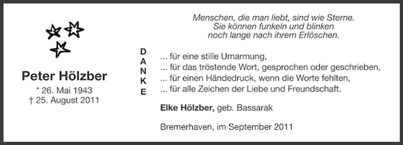 <p>Menschen, die man liebt, sind wie Sterne.<br />Sie können funkeln und blinken<br />noch lange nach ihrem Erlöschen.</p><p>Peter Hölzber<br />* 26. Mai 1943<br />† 25. August 2011</p><p>D<br />A<br />N<br />K<br />E</p><p>... für eine stille Umarmung,<br />... für das tröstende Wort, gesprochen oder geschrieben,<br />... für einen Händedruck, wenn die Worte fehlten,<br />... für alle Zeichen der Liebe und Freundschaft.<br />Elke Hölzber, geb. Bassarak<br />Bremerhaven, im September 2011</p>