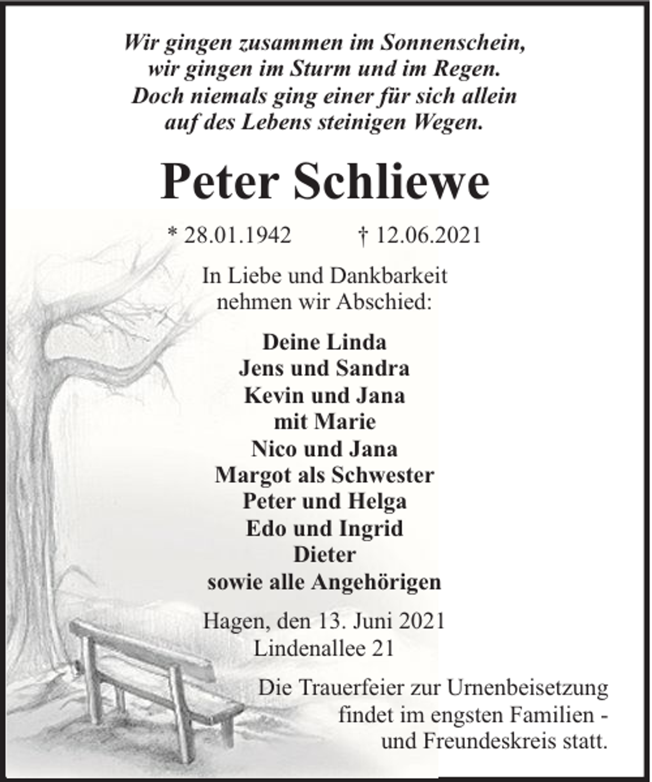 <p>Wir gingen zusammen im Sonnenschein,<br />wir gingen im Sturm und im Regen.<br />Doch niemals ging einer für sich allein<br />auf des Lebens steinigen Wegen.</p><p>Peter Schliewe<br />* 28.01.1942</p><p>† 12.06.2021</p><p>In Liebe und Dankbarkeit<br />nehmen wir Abschied:<br />Deine Linda<br />Jens und Sandra<br />Kevin und Jana<br />mit Marie<br />Nico und Jana<br />Margot als Schwester<br />Peter und Helga<br />Edo und Ingrid<br />Dieter<br />sowie alle Angehörigen<br />Hagen, den 13. Juni 2021<br />Lindenallee 21<br />Die Trauerfeier zur Urnenbeisetzung<br />findet im engsten Familien und Freundeskreis statt.</p>