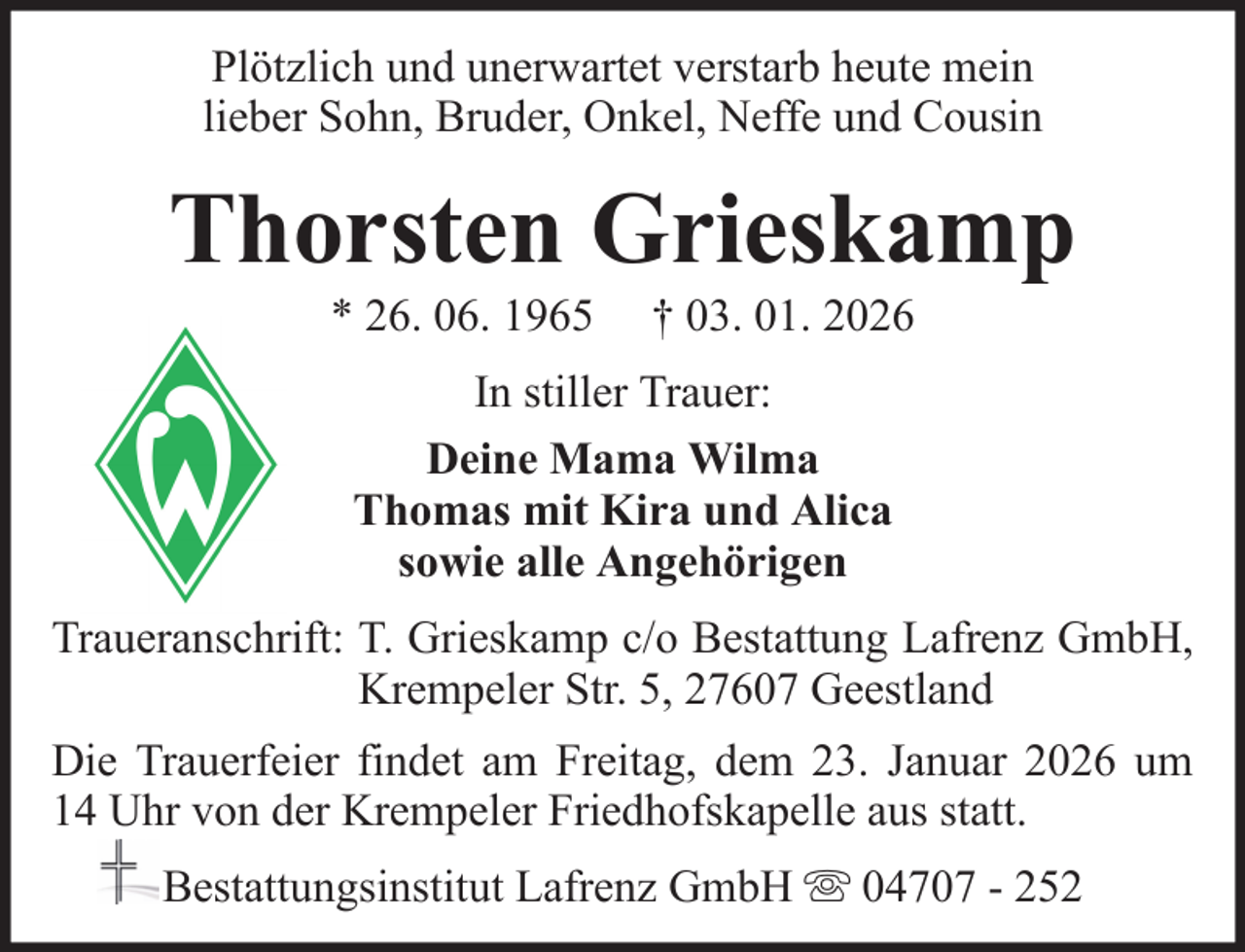 <p>Plötzlich und unerwartet verstarb heute mein<br />lieber Sohn, Bruder, Onkel, Neffe und Cousin</p><p>Thorsten Grieskamp<br />* 26. 06. 1965</p><p>† 03. 01. 2026</p><p>In stiller Trauer:<br />Deine Mama Wilma<br />Thomas mit Kira und Alica<br />sowie alle Angehörigen<br />Traueranschrift: T. Grieskamp c/o Bestattung Lafrenz GmbH,<br />Krempeler Str. 5, 27607 Geestland<br />Die Trauerfeier findet am Freitag, dem 23. Januar 2026 um<br />14 Uhr von der Krempeler Friedhofskapelle aus statt.<br />Bestattungsinstitut Lafrenz GmbH</p><p>04707 - 252</p>