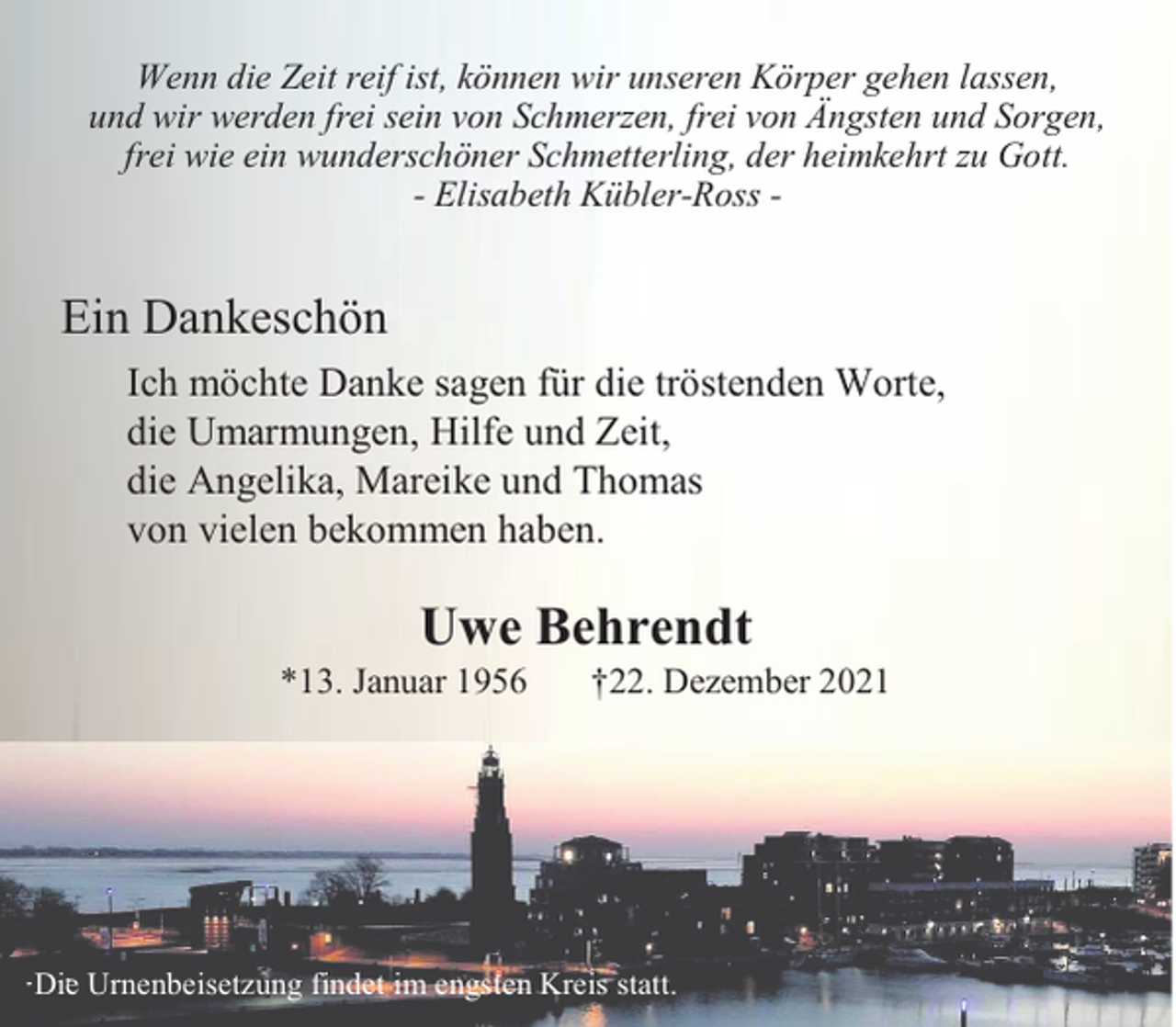 <p>Wenn die Zeit reif ist, können wir unseren Körper gehen lassen,<br />und wir werden frei sein von Schmerzen, frei von Ängsten und Sorgen,<br />frei wie ein wunderschöner Schmetterling, der heimkehrt zu Gott.<br />- Elisabeth Kübler-Ross -</p><p>Ein Dankeschön<br />Ich möchte Danke sagen für die tröstenden Worte,<br />die Umarmungen, Hilfe und Zeit,<br />die Angelika, Mareike und Thomas<br />von vielen bekommen haben.</p><p>Uwe Behrendt<br />*13. Januar 1956</p><p>†22. Dezember 2021</p><p>Die Urnenbeisetzung findet im engsten Kreis statt.</p>