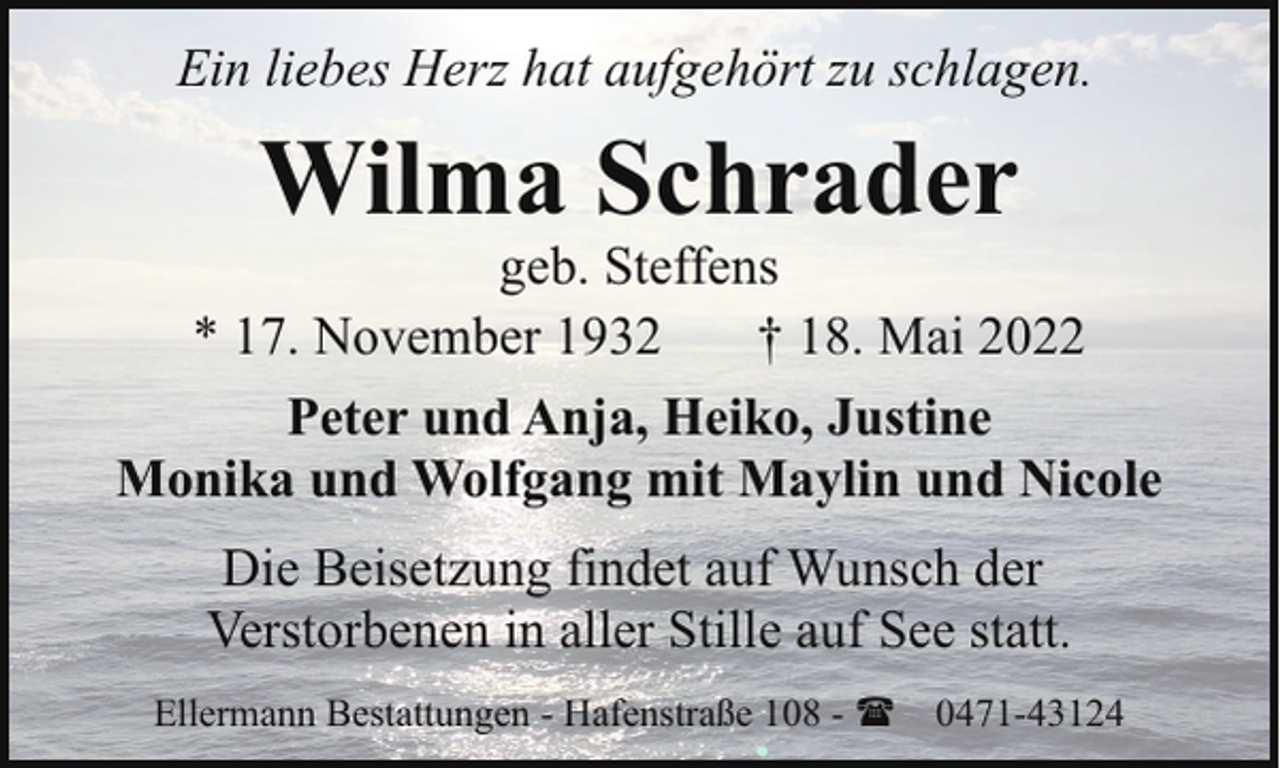 <p>Ein liebes Herz hat aufgehört zu schlagen.</p><p>Wilma Schrader</p><p>geb. Steffens<br />* 17. November 1932<br />† 18. Mai 2022<br />Peter und Anja, Heiko, Justine<br />Monika und Wolfgang mit Maylin und Nicole<br />Die Beisetzung findet auf Wunsch der<br />Verstorbenen in aller Stille auf See statt.<br />Ellermann Bestattungen - Hafenstraße 108 - ( 0471-43124</p>