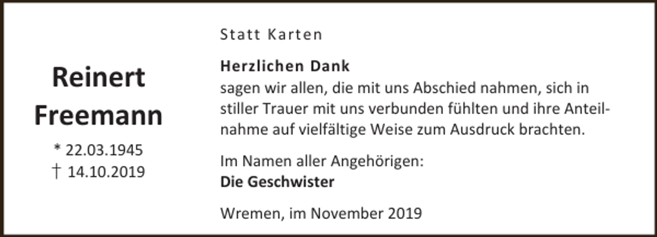 <p>Stat t K art en</p><p>Reinert<br />Freemann<br />* 22.03.1945<br />† 14.10.2019</p><p>Herzlichen Dank<br />sagen wir allen, die mit uns Abschied nahmen, sich in<br />stiller Trauer mit uns verbunden fühlten und ihre Anteilnahme auf vielfältige Weise zum Ausdruck brachten.<br />Im Namen aller Angehörigen:<br />Die Geschwister<br />Wremen, im November 2019</p>