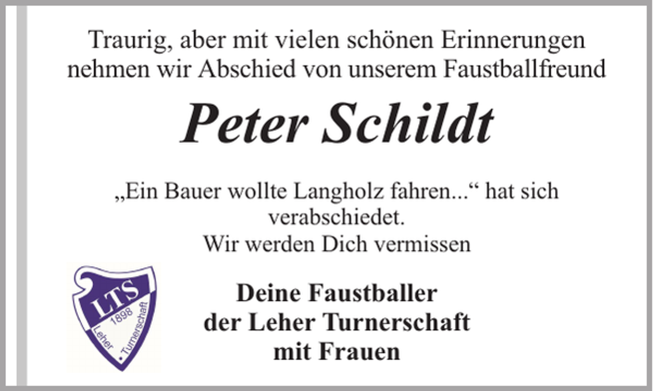 <p>Traurig, aber mit vielen schönen Erinnerungen<br />nehmen wir Abschied von unserem Faustballfreund</p><p>Peter Schildt</p><p>„Ein Bauer wollte Langholz fahren...“ hat sich<br />verabschiedet.<br />Wir werden Dich vermissen</p><p>Deine Faustballer<br />der Leher Turnerschaft<br />mit Frauen</p>