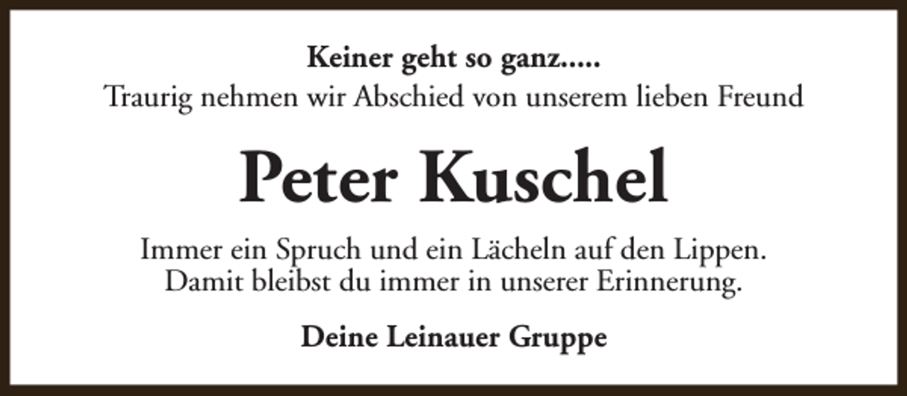 <p>Keiner geht so ganz.....<br />Traurig nehmen wir Abschied von unserem lieben Freund</p><p>Peter Kuschel<br />Immer ein Spruch und ein Lächeln auf den Lippen.<br />Damit bleibst du immer in unserer Erinnerung.<br />Deine Leinauer Gruppe</p>