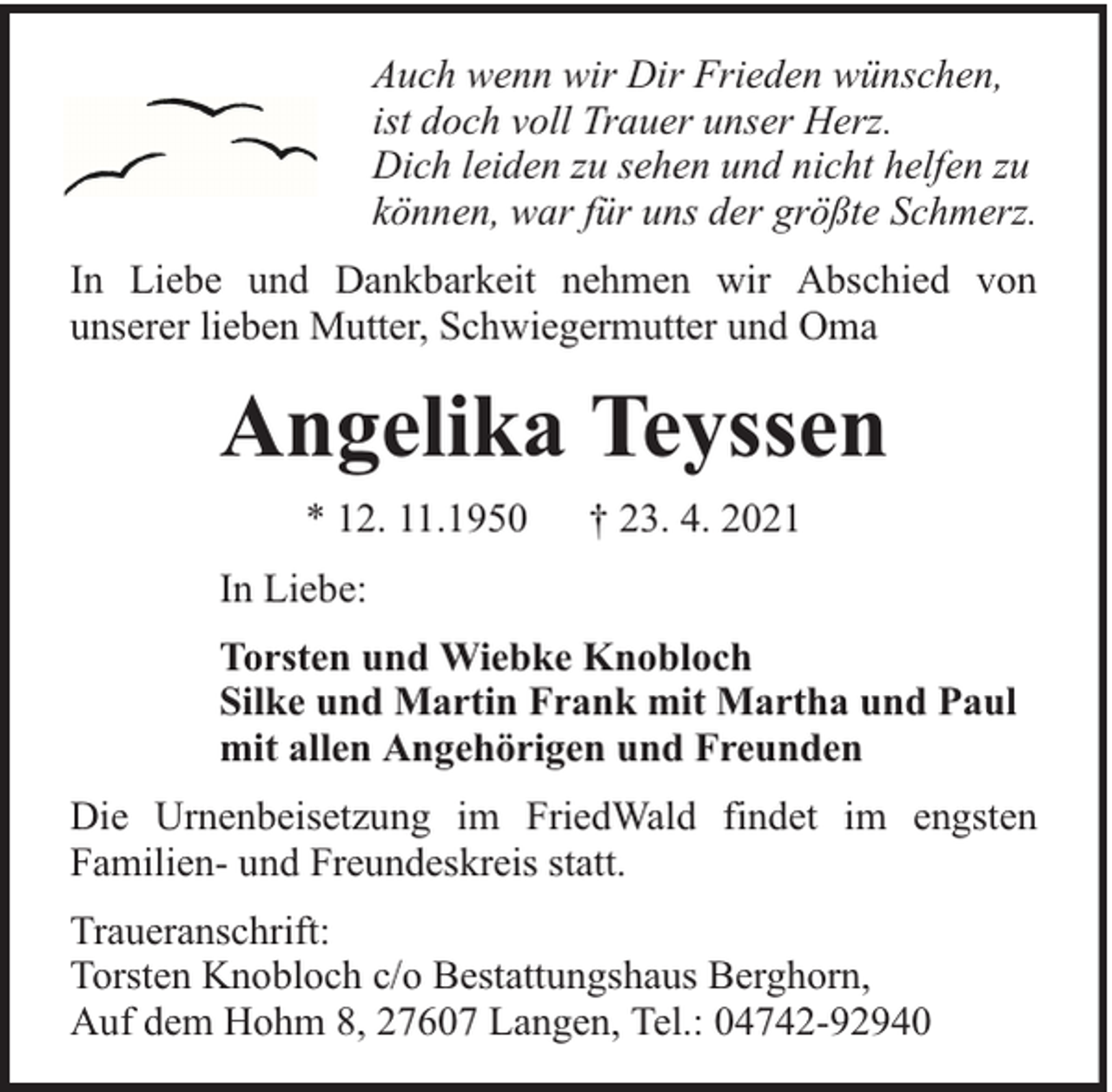 <p>Auch wenn wir Dir Frieden wünschen,<br />ist doch voll Trauer unser Herz.<br />Dich leiden zu sehen und nicht helfen zu<br />können, war für uns der größte Schmerz.<br />In Liebe und Dankbarkeit nehmen wir Abschied von<br />unserer lieben Mutter, Schwiegermutter und Oma</p><p>Angelika Teyssen<br />* 12. 11.1950</p><p>† 23. 4. 2021</p><p>In Liebe:<br />Torsten und Wiebke Knobloch<br />Silke und Martin Frank mit Martha und Paul<br />mit allen Angehörigen und Freunden<br />Die Urnenbeisetzung im FriedWald findet im engsten<br />Familien- und Freundeskreis statt.<br />Traueranschrift:<br />Torsten Knobloch c/o Bestattungshaus Berghorn,<br />Auf dem Hohm 8, 27607 Langen, Tel.: 04742-92940</p>