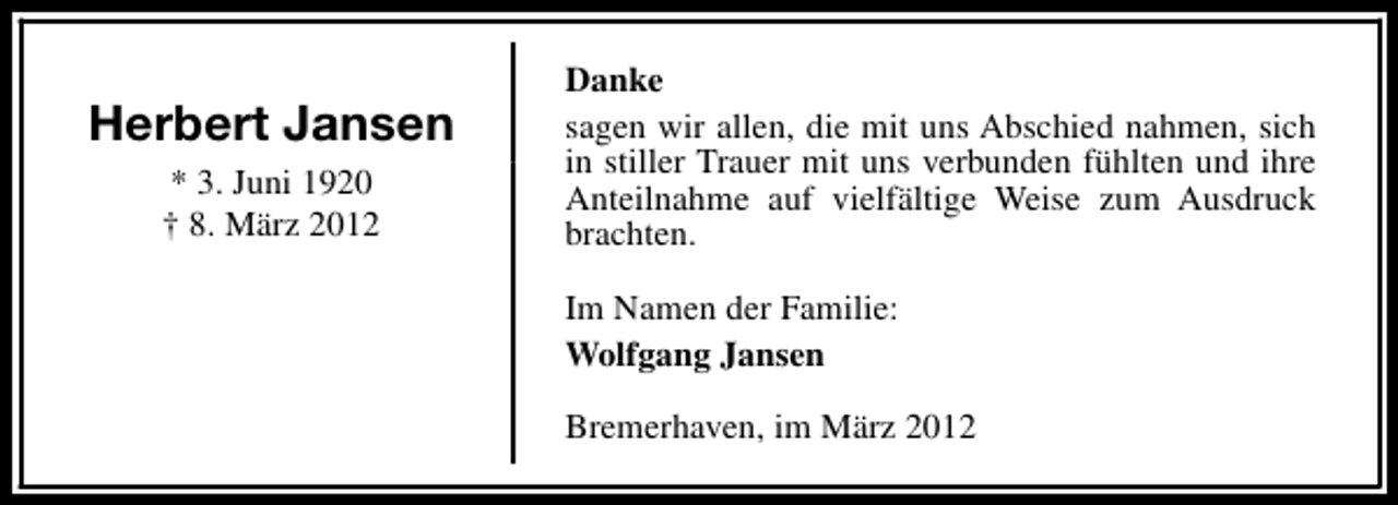 <p>Herbert Jansen<br />* 3. Juni 1920<br />† 8. März 2012</p><p>Danke<br />sagen wir allen, die mit uns Abschied nahmen, sich<br />in stiller Trauer mit uns verbunden fühlten und ihre<br />Anteilnahme auf vielfältige Weise zum Ausdruck<br />brachten.<br />Im Namen der Familie:<br />Wolfgang Jansen<br />Bremerhaven, im März 2012</p>