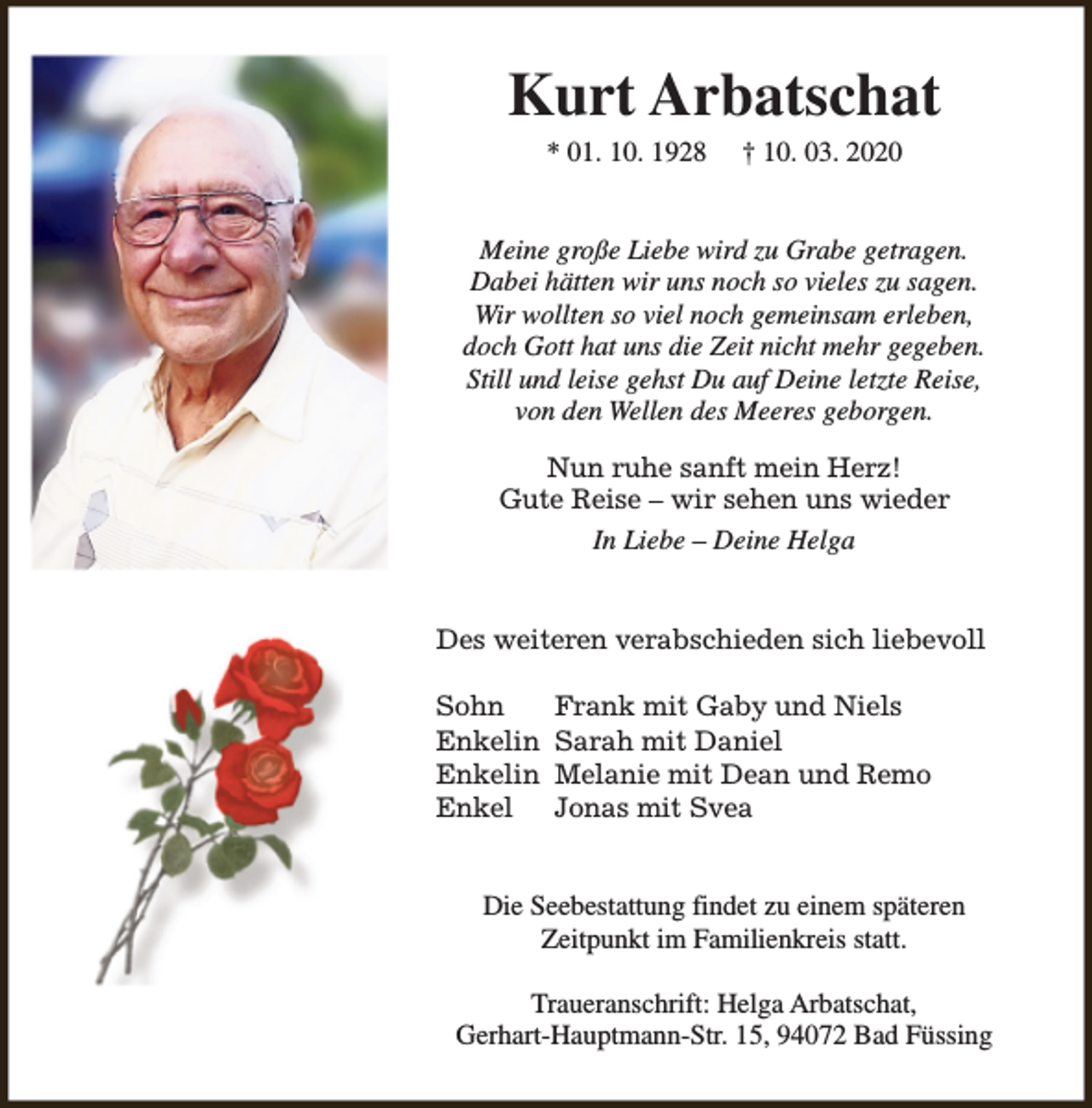 <p>Kurt Arbatschat<br />* 01. 10. 1928</p><p>† 10. 03. 2020</p><p>Meine große Liebe wird zu Grabe getragen.<br />Dabei hätten wir uns noch so vieles zu sagen.<br />Wir wollten so viel noch gemeinsam erleben,<br />doch Gott hat uns die Zeit nicht mehr gegeben.<br />Still und leise gehst Du auf Deine letzte Reise,<br />von den Wellen des Meeres geborgen.<br />Nun ruhe sanft mein Herz!<br />Gute Reise – wir sehen uns wieder<br />In Liebe – Deine Helga<br />Des weiteren verabschieden sich liebevoll<br />Sohn<br />Enkelin<br />Enkelin<br />Enkel</p><p>Frank mit Gaby und Niels<br />Sarah mit Daniel<br />Melanie mit Dean und Remo<br />Jonas mit Svea</p><p>Die Seebestattung findet zu einem späteren<br />Zeitpunkt im Familienkreis statt.<br />Traueranschrift: Helga Arbatschat,<br />Gerhart-Hauptmann-Str. 15, 94072 Bad Füssing</p>