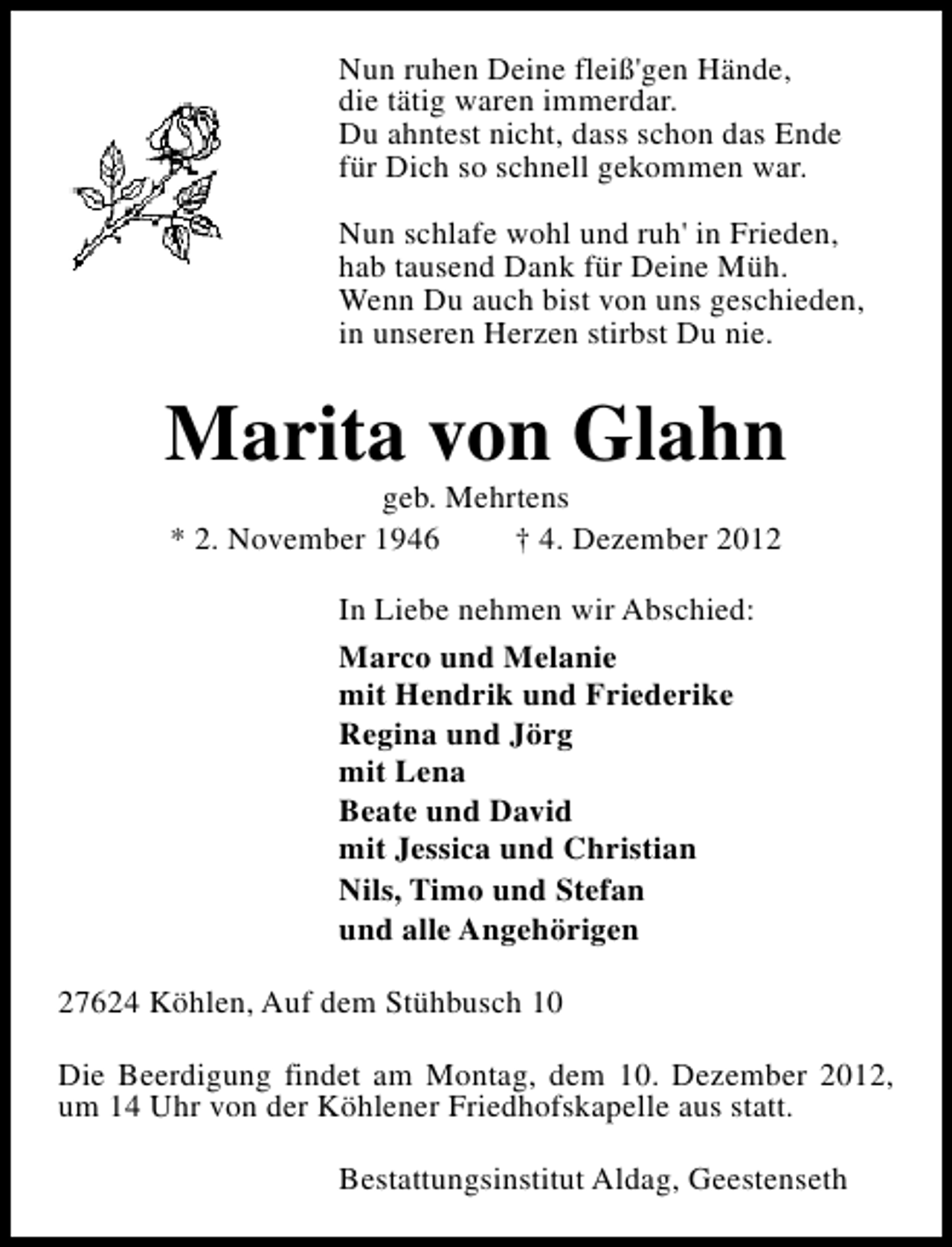 <p>Nun ruhen Deine fleiß'gen Hände,<br />die tätig waren immerdar.<br />Du ahntest nicht, dass schon das Ende<br />für Dich so schnell gekommen war.<br />Nun schlafe wohl und ruh' in Frieden,<br />hab tausend Dank für Deine Müh.<br />Wenn Du auch bist von uns geschieden,<br />in unseren Herzen stirbst Du nie.</p><p>Marita von Glahn<br />geb. Mehrtens<br />* 2. November 1946<br />† 4. Dezember 2012<br />In Liebe nehmen wir Abschied:<br />Marco und Melanie<br />mit Hendrik und Friederike<br />Regina und Jörg<br />mit Lena<br />Beate und David<br />mit Jessica und Christian<br />Nils, Timo und Stefan<br />und alle Angehörigen<br />27624 Köhlen, Auf dem Stühbusch 10<br />Die Beerdigung findet am Montag, dem 10. Dezember 2012,<br />um 14 Uhr von der Köhlener Friedhofskapelle aus statt.<br />Bestattungsinstitut Aldag, Geestenseth</p>
