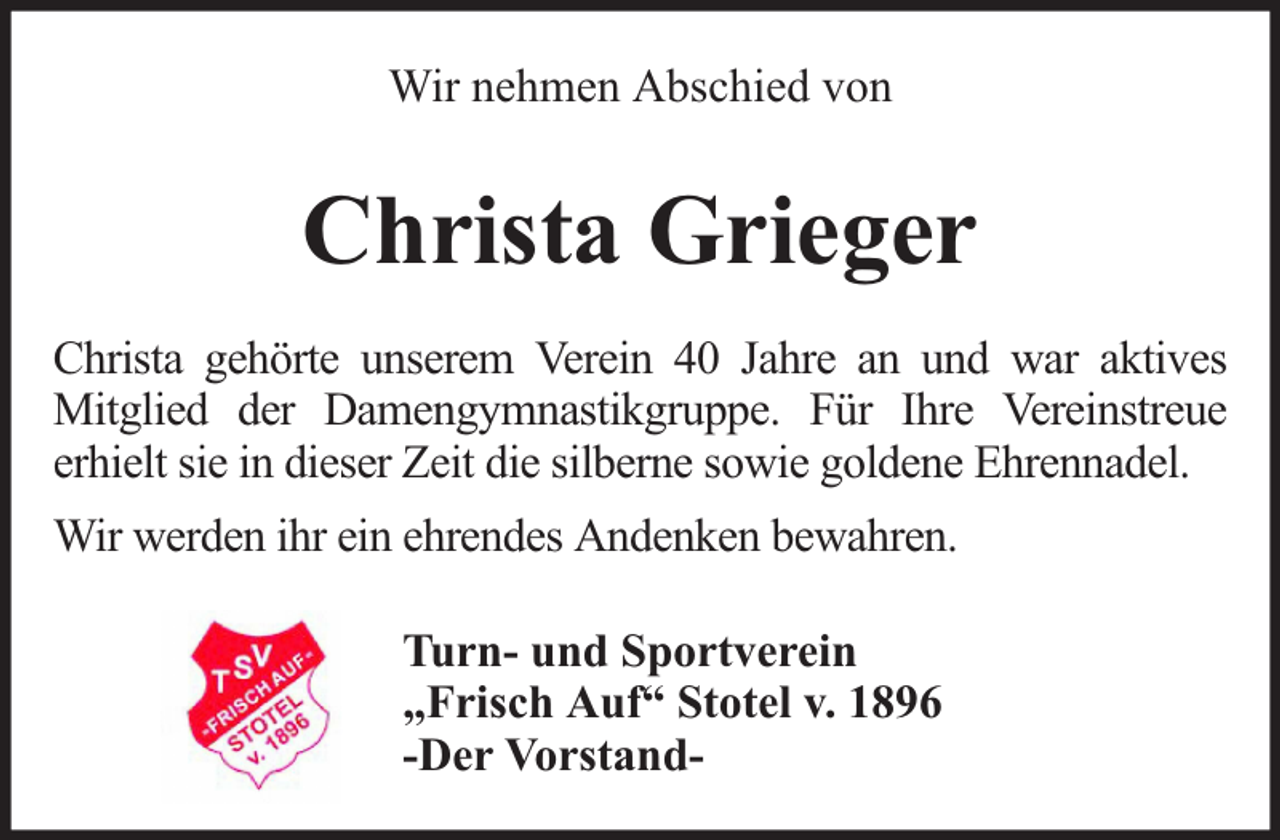 <p>Wir nehmen Abschied von</p><p>Christa Grieger<br />Christa gehörte unserem Verein 40 Jahre an und war aktives<br />Mitglied der Damengymnastikgruppe. Für Ihre Vereinstreue<br />erhielt sie in dieser Zeit die silberne sowie goldene Ehrennadel.<br />Wir werden ihr ein ehrendes Andenken bewahren.<br />Turn- und Sportverein<br />„Frisch Auf“ Stotel v. 1896<br />-Der Vorstand-</p>