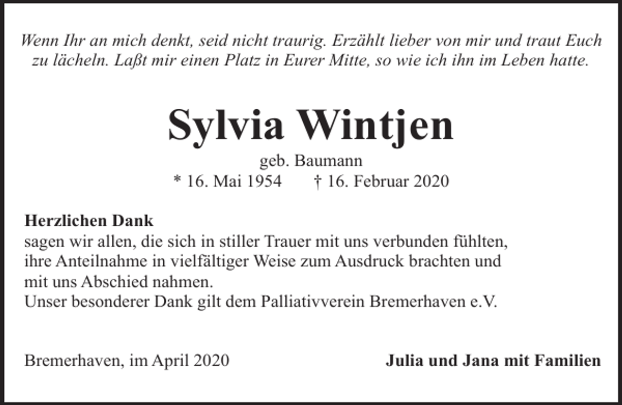 <p>Wenn Ihr an mich denkt, seid nicht traurig. Erzählt lieber von mir und traut Euch<br />zu lächeln. Laßt mir einen Platz in Eurer Mitte, so wie ich ihn im Leben hatte.</p><p>Sylvia Wintjen<br />geb. Baumann<br />* 16. Mai 1954<br />† 16. Februar 2020</p><p>Herzlichen Dank<br />sagen wir allen, die sich in stiller Trauer mit uns verbunden fühlten,<br />ihre Anteilnahme in vielfältiger Weise zum Ausdruck brachten und<br />mit uns Abschied nahmen.<br />Unser besonderer Dank gilt dem Palliativverein Bremerhaven e.V.<br />Bremerhaven, im April 2020</p><p>Julia und Jana mit Familien</p>