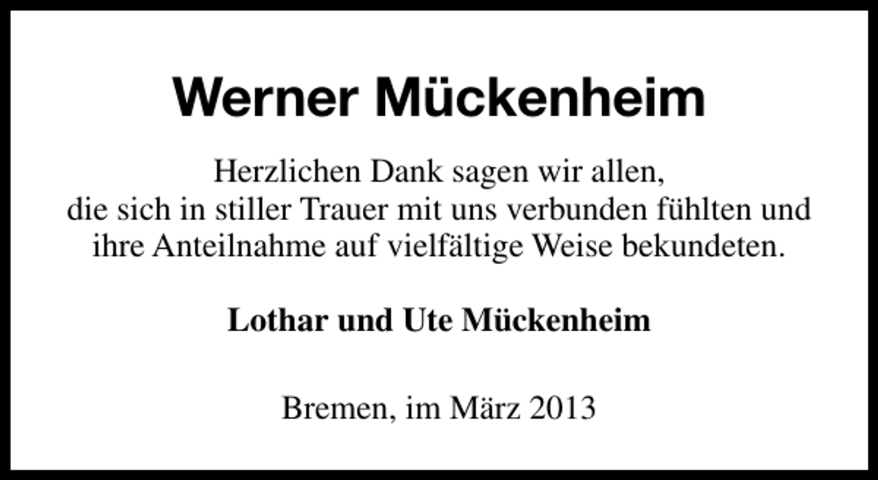 <p>Werner Mückenheim<br />Herzlichen Dank sagen wir allen,<br />die sich in stiller Trauer mit uns verbunden fühlten und<br />ihre Anteilnahme auf vielfältige Weise bekundeten.<br />Lothar und Ute Mückenheim<br />Bremen, im März 2013</p>
