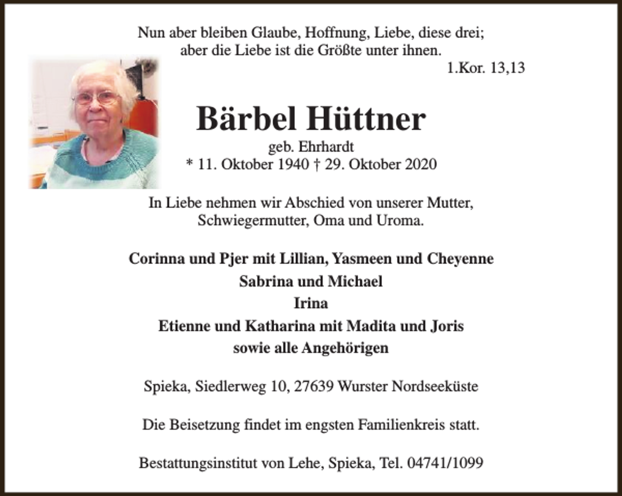 <p>Nun aber bleiben Glaube, Hoffnung, Liebe, diese drei;<br />aber die Liebe ist die Größte unter ihnen.<br />1.Kor. 13,13</p><p>Bärbel Hüttner</p><p>geb. Ehrhardt<br />* 11. Oktober 1940 † 29. Oktober 2020<br />In Liebe nehmen wir Abschied von unserer Mutter,<br />Schwiegermutter, Oma und Uroma.<br />Corinna und Pjer mit Lillian, Yasmeen und Cheyenne<br />Sabrina und Michael<br />Irina<br />Etienne und Katharina mit Madita und Joris<br />sowie alle Angehörigen<br />Spieka, Siedlerweg 10, 27639 Wurster Nordseeküste<br />Die Beisetzung findet im engsten Familienkreis statt.<br />Bestattungsinstitut von Lehe, Spieka, Tel. 04741/1099</p>