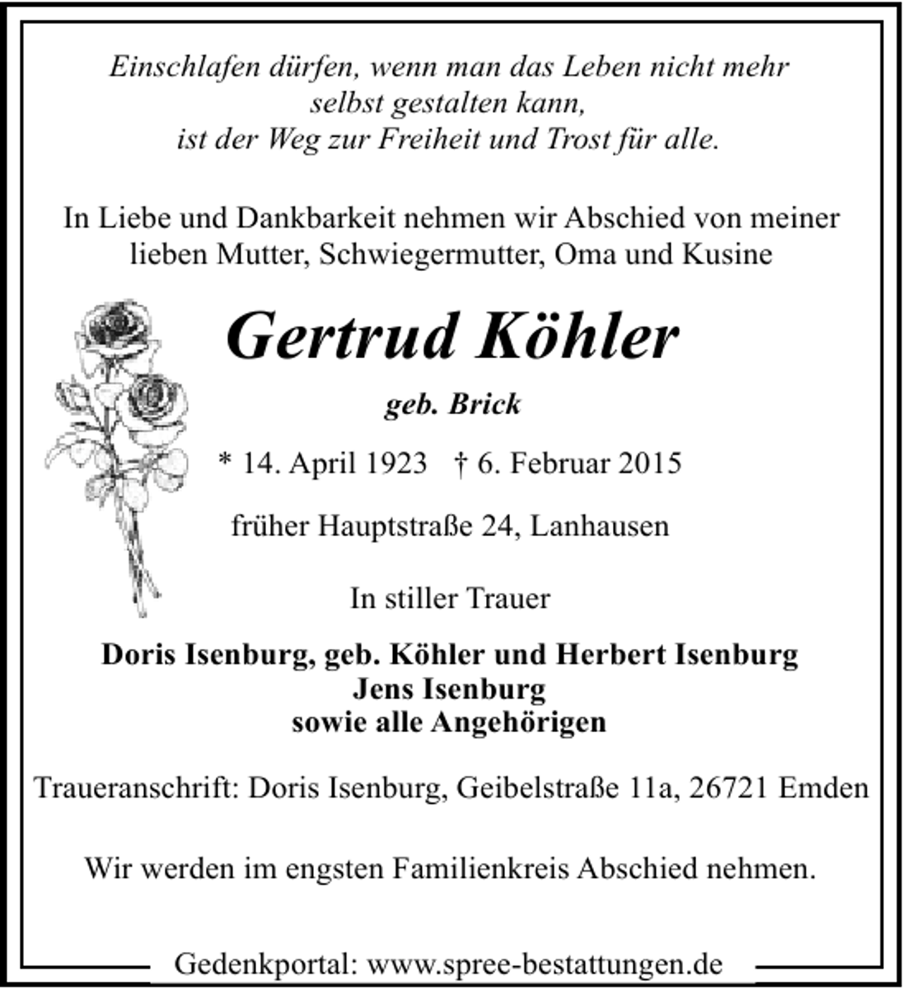 <p>Einschlafen dürfen, wenn man das Leben nicht mehr<br />selbst gestalten kann,<br />ist der Weg zur Freiheit und Trost für alle.<br />In Liebe und Dankbarkeit nehmen wir Abschied von meiner<br />lieben Mutter, Schwiegermutter, Oma und Kusine</p><p>Gertrud Köhler<br />geb. Brick<br />* 14. April 1923 † 6. Februar 2015<br />früher Hauptstraße 24, Lanhausen<br />In stiller Trauer<br />Doris Isenburg, geb. Köhler und Herbert Isenburg<br />Jens Isenburg<br />sowie alle Angehörigen<br />Traueranschrift: Doris Isenburg, Geibelstraße 11a, 26721 Emden<br />Wir werden im engsten Familienkreis Abschied nehmen.<br />Gedenkportal: www.spree-bestattungen.de</p>