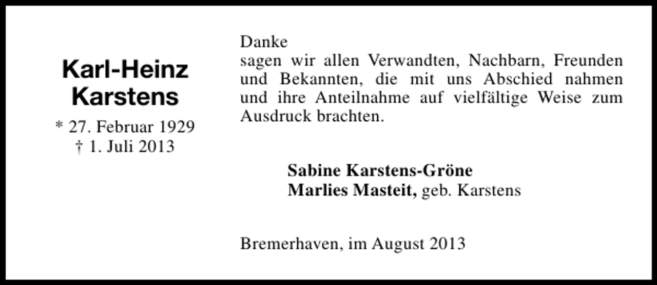 <p>Karl-Heinz<br />Karstens<br />* 27. Februar 1929<br />† 1. Juli 2013</p><p>Danke<br />sagen wir allen Verwandten, Nachbarn, Freunden<br />und Bekannten, die mit uns Abschied nahmen<br />und ihre Anteilnahme auf vielfältige Weise zum<br />Ausdruck brachten.<br />Sabine Karstens-Gröne<br />Marlies Masteit, geb. Karstens<br />Bremerhaven, im August 2013</p>