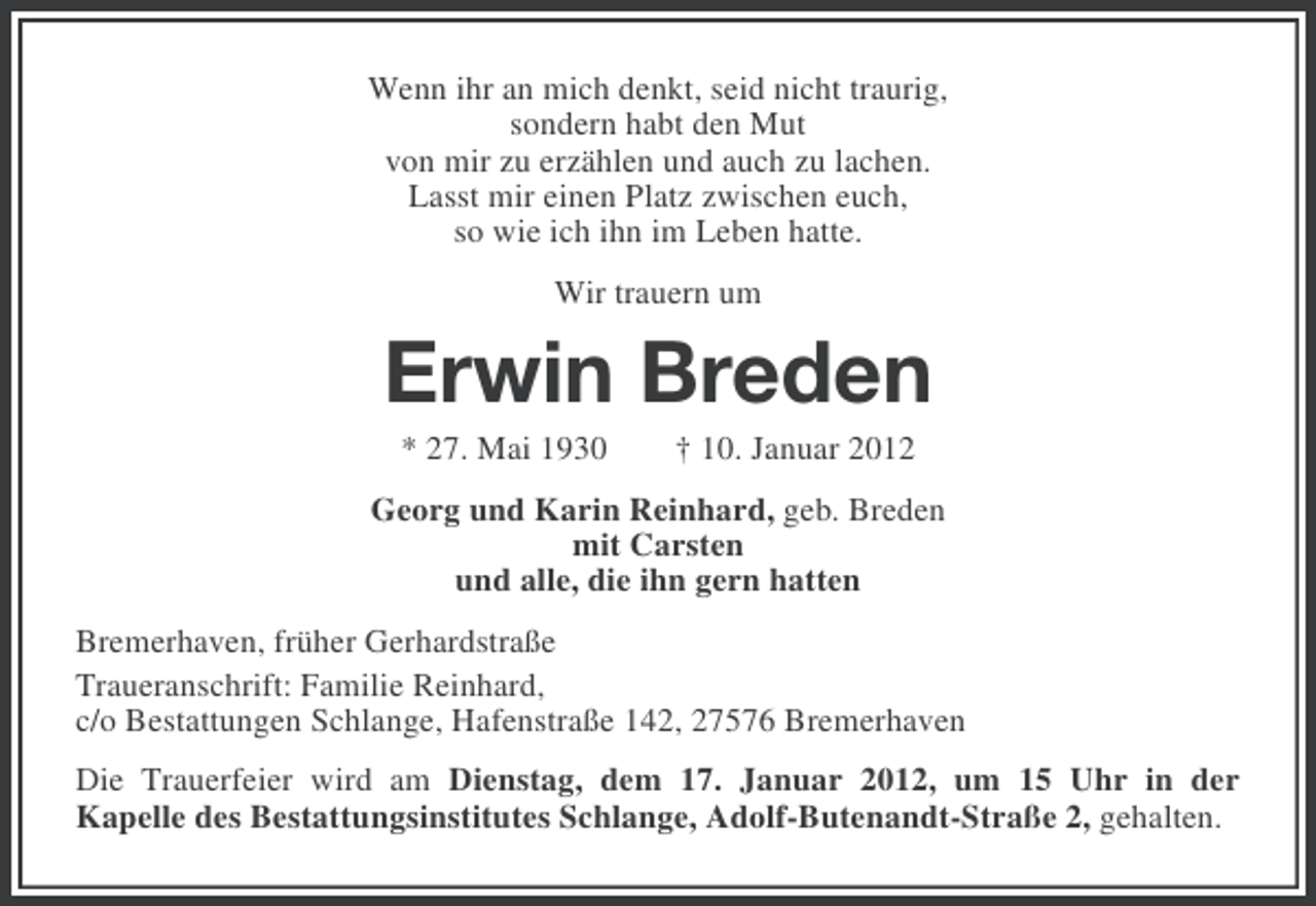 <p>Wenn ihr an mich denkt, seid nicht traurig,<br />sondern habt den Mut<br />von mir zu erzählen und auch zu lachen.<br />Lasst mir einen Platz zwischen euch,<br />so wie ich ihn im Leben hatte.<br />Wir trauern um</p><p>Erwin Breden<br />* 27. Mai 1930</p><p>† 10. Januar 2012</p><p>Georg und Karin Reinhard, geb. Breden<br />mit Carsten<br />und alle, die ihn gern hatten<br />Bremerhaven, früher Gerhardstraße<br />Traueranschrift: Familie Reinhard,<br />c/o Bestattungen Schlange, Hafenstraße 142, 27576 Bremerhaven<br />Die Trauerfeier wird am Dienstag, dem 17. Januar 2012, um 15 Uhr in der<br />Kapelle des Bestattungsinstitutes Schlange, Adolf-Butenandt-Straße 2, gehalten.</p>