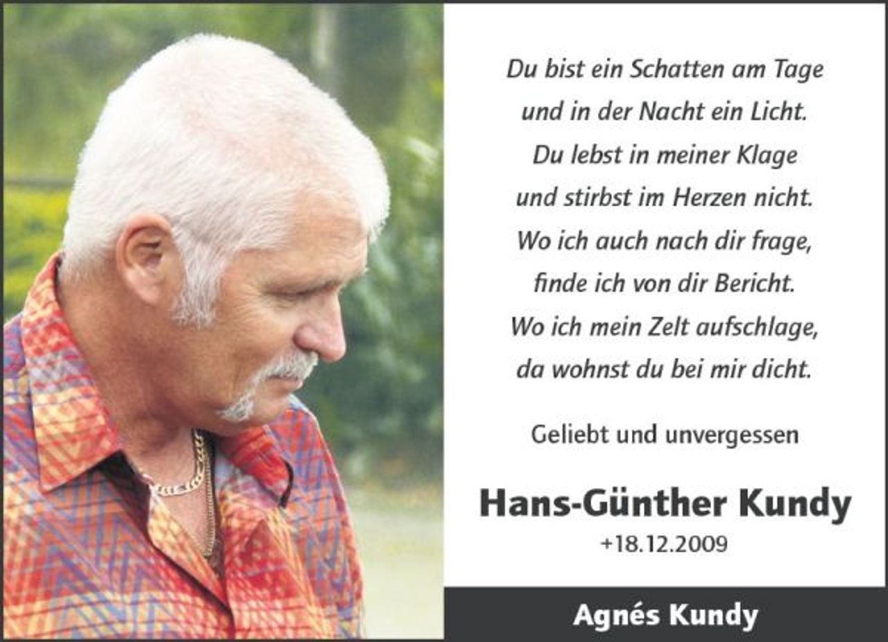 <p>Du bist ein Schatten am Tage und in der Nacht ein Licht. Du lebst in meiner Klage und stirbst im Herzen nicht. Wo ich auch nach dir frage, finde ich von dir Bericht. Wo ich mein Zelt aufschlage, da wohnst du bei mir dicht. Geliebt und unvergessen</p>
<p>Hans-Günther Kundy<br />+18.12.2009</p>
<p>Agnés Kundy</p>